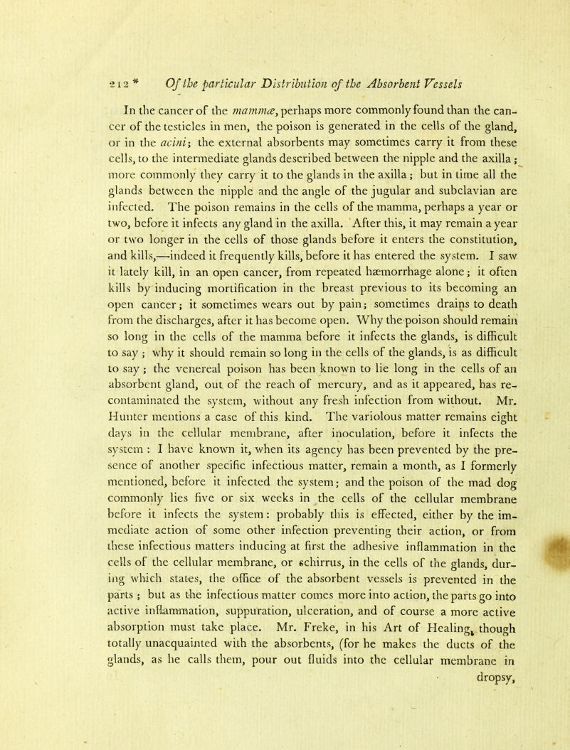 In the cancer of the perhaps more commonly found than the can- cer of the testicles in men, the poison is generated in the cells of the gland, or in the acini-, the external absorbents may sometimes carry it from these cells, to the intermediate glands described between the nipple and the axilla ; more commonly they carry it to the glands in the axilla; but in time all the glands between the nipple and the angle of the jugular and subclavian are infected. The poison remains in the cells of the mamma, perhaps a year or two, before it infects any gland in the axilla. After this, it may remain a year or two longer in the cells of those glands before it enters the constitution, and kills,—-indeed it frequently kills, before it has entered the system. I saw it lately kill, in an open cancer, from repeated haemorrhage alone; it often kills by inducing mortification in the breast previous to its becoming an open cancer; it sometimes wears out by pain; sometimes drains to death from the discharges, after it has become open. Why the poison should remain so long in the cells of the mamma before it infects the glands, is difficult to say ; why it should remain so long in the cells of the glands, is as difficult to say; the venereal poison has been known to lie long in the cells of an absorbent gland, out of the reach of mercury, and as it appeared, has re- contaminated the system, without any fresh infection from without. Mr, Hunter mentions a case of this kind. The variolous matter remains eight days in the cellular membrane, after inoculation, before it infects the system : I have known it, when its agency has been prevented by the pre- sence of another specific infectious matter, remain a month, as I formerly mentioned, before it infected the system; and the poison of the mad dog commonly lies five or six weeks in the cells of the cellular membrane before it infects the system: probably this is effected, either by the im- mediate action of some other infection preventing their action, or from these infectious matters inducing at first the adhesive inflammation in the cells of the cellular membrane, or schirrus, in the cells of the glands, dur- ing which states, the office of the absorbent vessels is prevented in the parts ; but as the infectious matter comes more into action, the parts go into active inflammation, suppuration, ulceration, and of course a more active absorption must take place. Mr. Freke, in his Art of Healing^ though totally unacquainted with the absorbents, (for he makes the ducts of the glands, as he calls them, pour out fluids into the cellular membrane in dropsy.