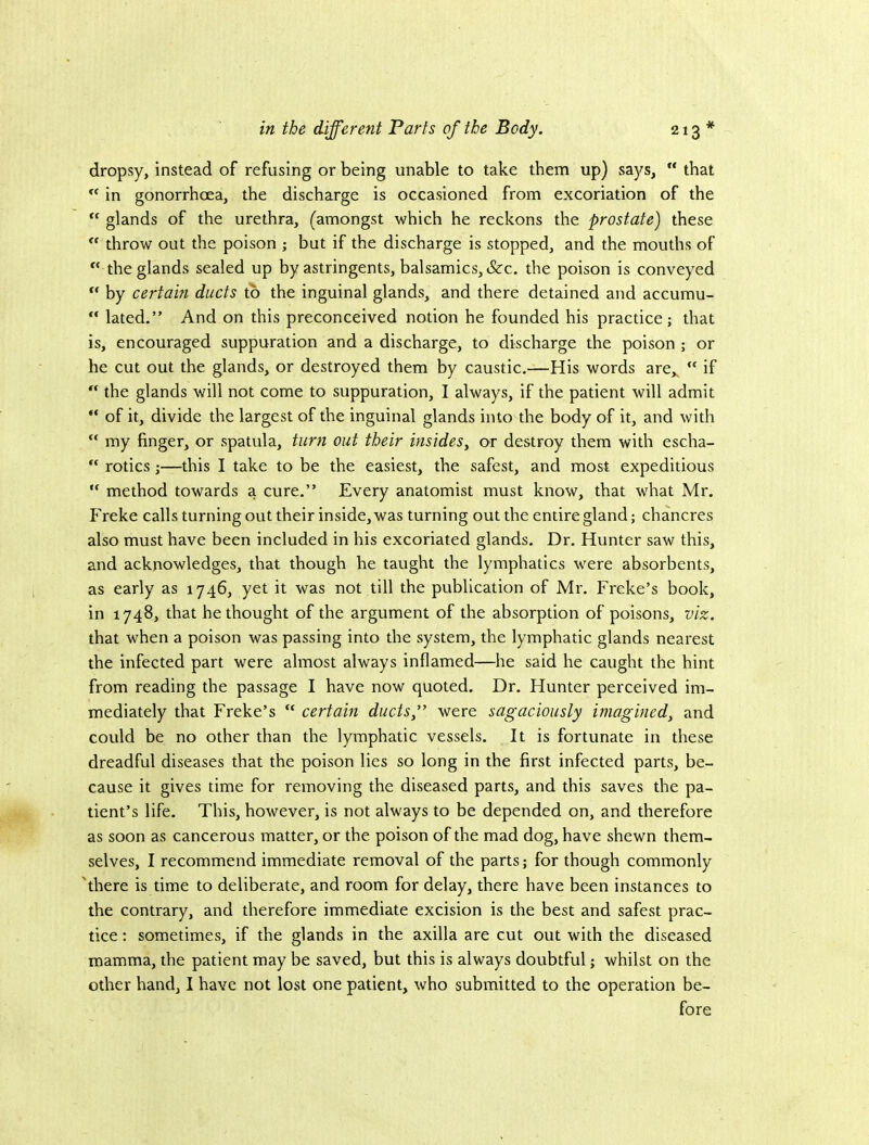 dropsy, instead of refusing or being unable to take them up) says,  that ** in gonorrhcEa, the discharge is occasioned from excoriation of the “ glands of the urethra, (amongst which he reckons the prostate) these “ throw out the poison ; but if the discharge is stopped, and the mouths of ” the glands sealed up by astringents, balsamics,&c. the poison is conveyed by certain ducts to the inguinal glands, and there detained and accumu- “ lated.” And on this preconceived notion he founded his practice; that is, encouraged suppuration and a discharge, to discharge the poison ; or he cut out the glands, or destroyed them by caustic.—His words are,^ “ if “ the glands will not come to suppuration, I always, if the patient will admit “ of it, divide the largest of the inguinal glands into the body of it, and with “ my finger, or spatula, tur?i out their insides^ or destroy them with escha-  rotics;—this I take to be the easiest, the safest, and most expeditious  method towards a cure.” Every anatomist must know, that what Mr. Freke calls turning out their inside, was turning out the entire gland; chancres also must have been included in his excoriated glands. Dr. Hunter saw this, and acknowledges, that though he taught the lymphatics were absorbents, as early as 1746, yet it was not till the publication of Mr. Freke’s book, in 1748, that bethought of the argument of the absorption of poisons, viz. that when a poison was passing into the system, the lymphatic glands nearest the infected part were almost always inflamed—he said he caught the hint from reading the passage I have now quoted. Dr. Hunter perceived im- mediately that Freke’s “ certain ductsf were sagaciously imagined, and could be no other than the lymphatic vessels. It is fortunate in these dreadful diseases that the poison lies so long in the first infected parts, be- cause it gives time for removing the diseased parts, and this saves the pa- tient’s life. This, however, is not always to be depended on, and therefore as soon as cancerous matter, or the poison of the mad dog, have shewn them- selves, I recommend immediate removal of the parts; for though commonly 'there is time to deliberate, and room for delay, there have been instances to the contrary, and therefore immediate excision is the best and safest prac- tice : sometimes, if the glands in the axilla are cut out with the diseased mamma, the patient may be saved, but this is always doubtful; whilst on the other hand, I have not lost one patient, who submitted to the operation be- fore