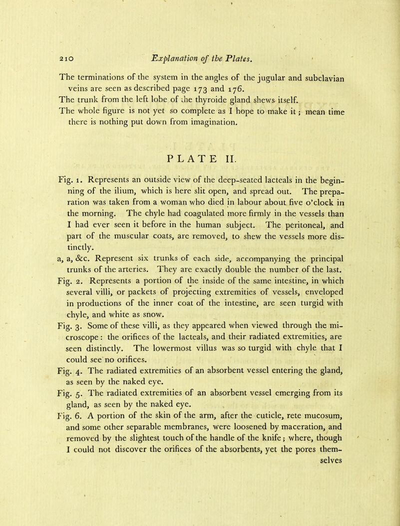 The terminations of the system in the angles of the jugular and subclavian veins are seen as described page 173 and 176. The trunk from the left lobe of ihe thyroide gland shews itself. The whole figure is not yet so complete as I hope to make it; mean time there is nothing put down from imagination. PLATE II. Fig. 1. Represents an outside view of the deep-seated lacteals in the begin- ning of the ilium, which is here slit open, and spread out. The prepa- ration was taken from a woman who died in labour about five o’clock in the morning. The chyle had coagulated more firmly in the vessels than I had ever seen it before in the human subject. The peritoneal, and part of the muscular coats, are removed, to shew the vessels more dis- tinctly. a, a. See. Represent six trunks of each side, accompanying the principal trunks of the arteries. They are exactly double the number of the last. Fig. 2. Represents a portion of the inside of the same intestine, in which several villi, or packets of projecting extremities of vessels, enveloped in productions of the inner coat of the intestine, are seen turgid with chyle, and white as snow. Fig. 3. Some of these villi, as they appeared when viewed through the mi- croscope : the orifices of the lacteals, and their radiated extremities, are seen distinctly. The lowermost villus was so turgid with chyle that I could see no orifices. Fig. 4. The radiated extremities of an absorbent vessel entering the gland, as seen by the naked eye. Fig, 5. The radiated extremities of an absorbent vessel emerging from its gland, as seen by the naked eye. f'ig. 6. A portion of the skin of the arm, after the cuticle, rete mucosum, and some other separable membranes, were loosened by maceration, and removed by the slightest touch of the handle of the knife; where, though I could not discover the orifices of the absorbents, yet the pores them- selves
