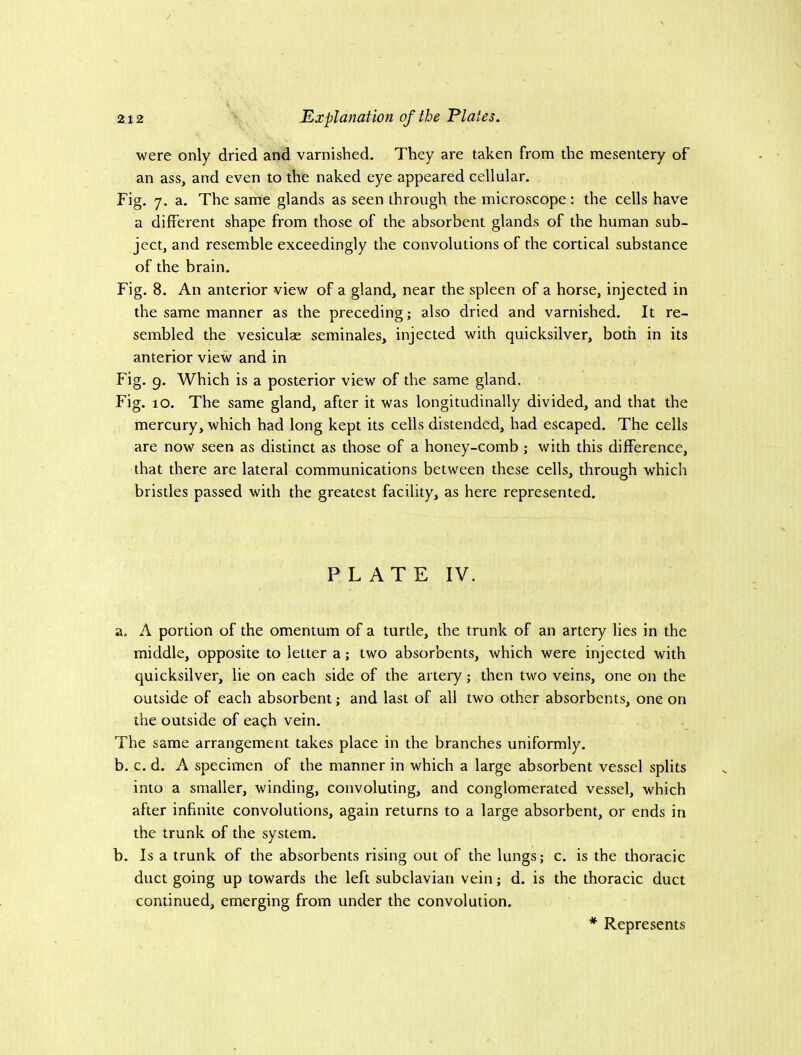 were only dried and varnished. They are taken from the mesentery of an ass, and even to the naked eye appeared cellular. Fig. 7. a. The same glands as seen through the microscope : the cells have a different shape from those of the absorbent glands of the human sub- ject, and resemble exceedingly the convolutions of the cortical substance of the brain. Fig. 8. An anterior view of a gland, near the spleen of a horse, injected in the same manner as the preceding; also dried and varnished. It re- sembled the vesiculae seminales, injected with quicksilver, both in its anterior view and in Fig. 9. Which is a posterior view of the same gland. Fig. 10. The same gland, after it was longitudinally divided, and that the mercury, which had long kept its cells distended, had escaped. The cells are now seen as distinct as those of a honey-comb ; with this difference, that there are lateral communications between these cells, through which bristles passed with the greatest facility, as here represented. PLATE IV. a, A portion of the omentum of a turtle, the trunk of an artery lies in the middle, opposite to letter a; two absorbents, which were injected with quicksilver, lie on each side of the artery; then two veins, one on the outside of each absorbent; and last of all two other absorbents, one on the outside of each vein. The same arrangement takes place in the branches uniformly. b. c. d. A specimen of the manner in which a large absorbent vessel splits into a smaller, winding, convoluting, and conglomerated vessel, which after infinite convolutions, again returns to a large absorbent, or ends in the trunk of the system. b. Is a trunk of the absorbents rising out of the lungs; c. is the thoracic duct going up towards the left subclavian vein; d. is the thoracic duct continued, emerging from under the convolution. * Represents