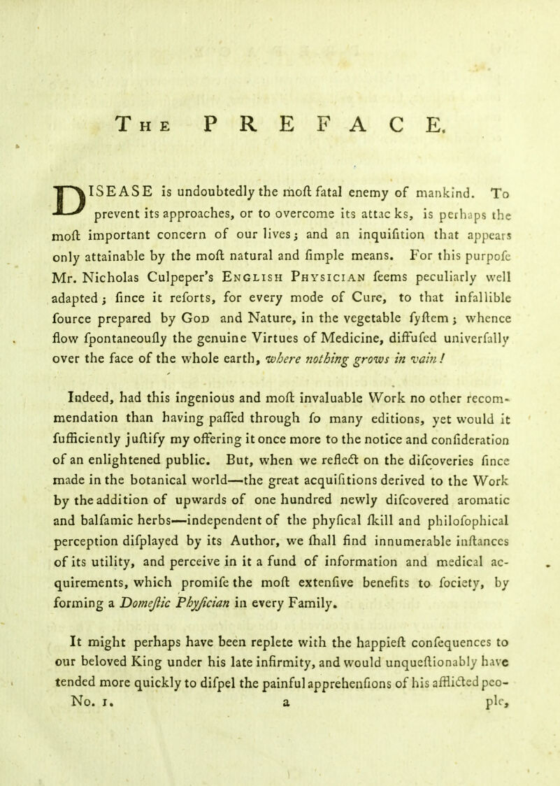 The PREFACE. DISEASE is undoubtedly the moft fatal enemy of mankind. To prevent its approaches, or to overcome its attac ks, is perhaps the mod important concern of our lives; and an inquifition that appears only attainable by the moll natural and fimple means. For this purpofc Mr. Nicholas Culpeper's English Physician feems peculiarly well adapted; fince it reforts, for every mode of Cure, to that infallible fource prepared by God and Nature, in the vegetable fyftem; whence flow fpontaneoufly the genuine Virtues of Medicine, diffufed univerfally over the face of the whole earth, where nothing grows in vain! Indeed, had this ingenious and moft invaluable Work no other recom- mendation than having paffed through fo many editions, yet would it fufficiently juftify my offering it once more to the notice and confideration of an enlightened public. But, when we reflect on the difcoveries fince made in the botanical world—the great acquifitions derived to the Work by the addition of upwards of one hundred newly difcovered aromatic and balfamic herbs—independent of the phyfical (kill and philofophical perception difplayed by its Author, we (hall find innumerable inflances of its utility, and perceive in it a fund of information and medical ac- quirements, which promife the moft extenfive benefits to fociety, by forming a Domejiic Phyjician in every Family. It might perhaps have been replete with the happieft confequences to our beloved King under his late infirmity, and would unqueftionably have tended more quickly to difpel the painful apprehenfions of his afflicted peo- No. i. a pic,
