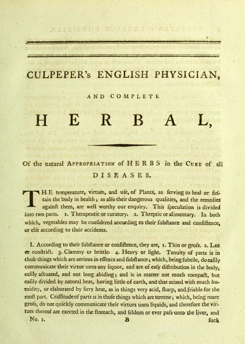 CULPEPER's ENGLISH PHYSICIAN, AND COMPLETE HERBAL, Of the natural Appropriation of H E R B S in the Cure of ali DISEASES. H E temperature, virtues, and ufe, of Plants, as ferving to heal or fuf- tain the body in health as alfo their dangerous qualities, and the remedies againft them, are well worthy our enquiry. This fpeculation is divided into two parts, i. Therapeutic or curatory. 2. Threptic or alimentary. In both which, vegetables may be confidered according to their fubftance and confiftence, or elfe according to their accidents. I. According to their fubftance or confidence, they are, 1. Thin or grofs. 2. Lax t»r conftrid. 3. Clammy or brittle. 4. Heavy or light. Tenuity of parts is in thofe things which are aerious in eflence and fubftance ; which, being fubtile, doeafily communicate their virtue unto any liquor, and are of eafy diftribution in the body, eafily actuated, and not long abiding; and is in matter not much compact, but eafily divided by natural heat, having little of earth, and that mixed with much hu- midity, or elaborated by fiery heat, as in things very acid, fharp, andfriable for the moft part. Craffitudeof parts is in thofe things which are terrene which, being more grofs, do not quickly communicate their virtues unto liquids, and therefore the vir- tues thereof are exerted in the ftomach, and feldom or ever pafs- unto the ljver, and No. 2. B fuck
