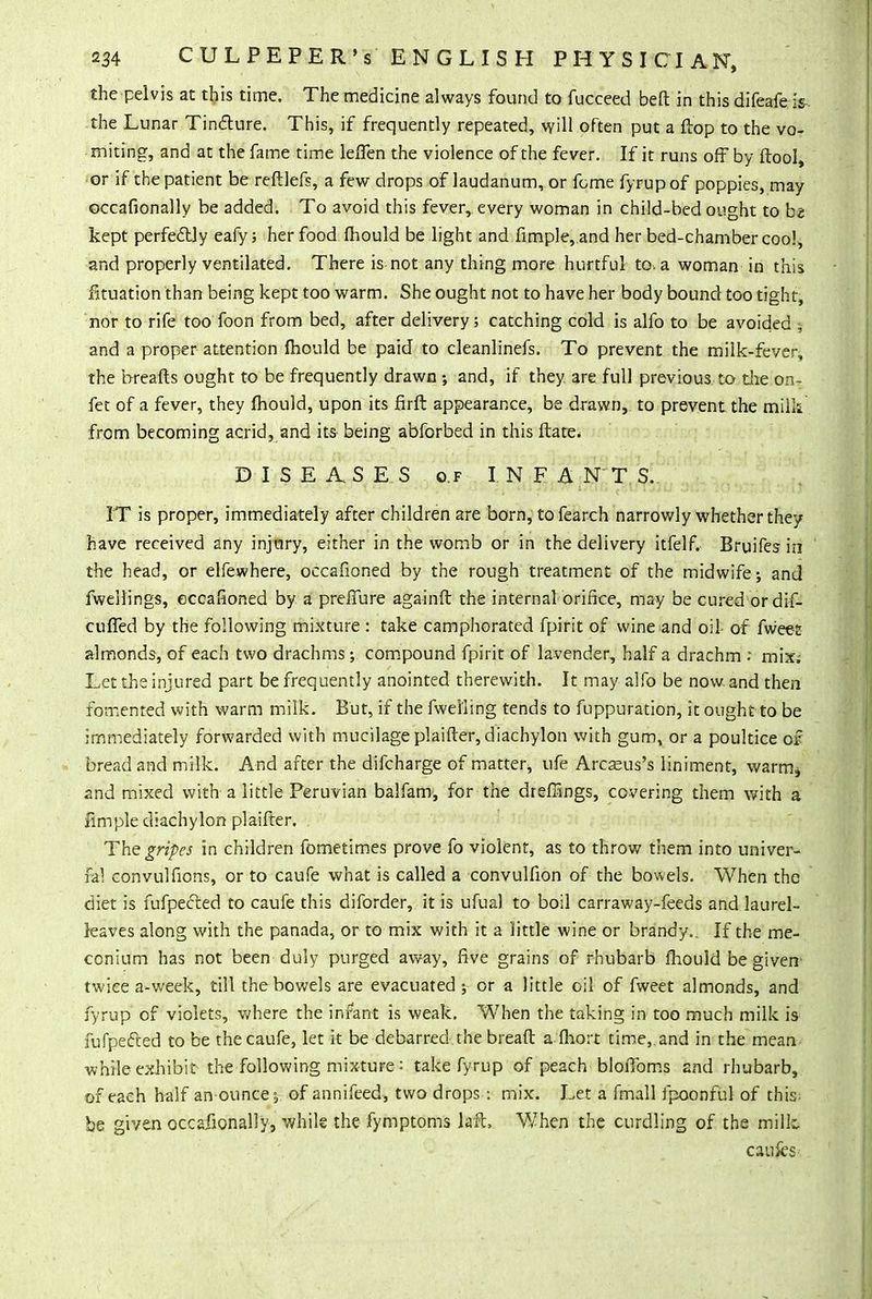 the pelvis at this time. The medicine always found to fucceed beft in this difeafe is the Lunar Tinfture. This, if frequently repeated, will often put a flop to the vo- miting, and at the fame time lefTen the violence of the fever. If it runs off by ftool, or if the patient be reftlefs, a few drops of laudanum, or feme fyrup of poppies, may occafionally be added. To avoid this fever, every woman in child-bed ought to b« kept perfectly eafy; her food fhould be light and fimple, and her bed-chamber coo!, and properly ventilated. There is not any thing more hurtful to. a woman in this fituation than being kept too warm. She ought not to have her body bound too tight, nor to rife too foon from bed, after delivery; catching cold is alfo to be avoided j and a proper attention fhould be paid to cleanlinefs. To prevent the milk-fever, the breafts ought to be frequently drawn and, if they are full previous, to the on- fet of a fever, they fhould, upon its firft appearance, be drawn, to prevent, the milk from becoming acrid, and its being abforbed in this ftate* DISEASES of INFANTS. IT is proper, immediately after children are born, to fearch narrowly whether they have received any injury, either in the womb or in the delivery itfelf. Bruifes in the head, or elfewhere, occafioned by the rough treatment of the midwife; and fwellings, occafioned by a prefiure againft the internal orifice, may be cured or dif- cuffed by the following mixture : take camphorated fpirit of wine and oil- of fwees almonds, of each two drachms; compound fpirit of lavender, half a drachm ; mix; Let the injured part be frequently anointed therewith. It may alfo be now. and then fomented with warm milk. But, if the fwel'ling tends to fuppuration, it ought to be immediately forwarded with mucilage plaifter, diachylon with gum, or a poultice of bread and milk. And after the difcharge of matter, ufe Arcasus's liniment, warm* and mixed with a little Peruvian balfam, for the dreffings, covering them with a fimple diachylon plaifter. . The gripes in children fometimes prove fo violent, as to throw them into univer- fal convulfions, or to caufe what is called a convulfion of the bowels. When tho diet is fufpecced to caufe this diforder, it is ufual to boil carraway-feeds and laurel- leaves along with the panada, or to mix with it a little wine or brandy.. If the me- conium has not been duly purged away, five grains of rhubarb fhould be given twice a-week, till the bowels are evacuated ; or a little oil of fweet almonds, and fyrup of violets, where the infant is weak. When the taking in too much milk is fufpefted to be the caufe, let it be debarred.the breaft a fhort time, and in the mean while exhibit the following mixture : take fyrup of peach bloflbms and rhubarb, of each half an ounces of annifeed, two drops : mix. Let a fmall fpoonful of this- be given occafionally, while the fymptoms laft, When the curdling of the milk caufcs-