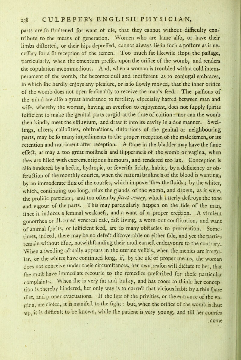 parts are fo ftraitened for want of ufe, that they cannot without difficulty con- tribute to the means of generation. Women who are lame alfo, or have their limbs diftorted, or their hips deprefled, cannot always lie in fuch a pofture as is ne- ceffary for a fit reception of the femen. Too much fat likewife flops the paffage, particularly, when the omentum prefles upon the orifice of the womb, and renders the copulation incommodious. And, when a woman is troubled with a cold intem- perament of the womb, fhe becomes dull and indifferent as to conjugal embraces, in which fhe hardly enjoys any pleafure, or is fo flowly moved, that the inner orifice of the womb does not open feafonably to receive the man's feed. The pafTions of the mind are alfo a great hindrance to fertility, efpecially hatred between man and wife, whereby the woman, having an averfion to enjoyment, does not fupply fpirits fufficient to make the genital parts turgid at the time of coition: nor can the womb then kindly meet the effluvium, and draw it into its cavity in a due manner. Swel- lings, ulcers, callofities, obftrudtions, diftortions of the genital or neighbouring parts, may be fo many impediments to the proper reception of the male femen, or its retention and nutriment after reception. A ftone in the bladder may have the fame effect, as may a too great moiftnefs and flipperinefs of the womb or vagina, when they are filled with excrementitious humours, and rendered too lax. Conception is alfo hindered by a hectic, hydropic, or feverifh fickly, habit j by a deficiency or ob- ftrudtion of the monthly courfes, when the natural brifknefs of the blood is wanting; by an immoderate flux of the courfes, which impoverifh.es the fluids; by the whites, which, continuing too long, relax the glands of the womb, and drown, as it were, the prolific particles •, and too often by fecret venery^ which utterly deftroys the tone and vigour of the parts. This may particularly happen on the fide of the man, fince it induces a feminal weaknefs, and a want of a proper erection. A virulent gonorrhea or ill-cured venereal cafe, faft living, a worn-out conftitution, and want of animal fpirits, or fufficient feed, are fo many obftades to procreation. Some- times, indeed, there may be no defect difcoverable on either fide, and yet the parties remain without iffue, notwithftanding their moft earned endeavours to the contrary. When a iwelling actually appears in the uterine veffels, when themenfes are irregu- lar, or the whites have continued long, if, by the ufe of proper means, the woman does not conceive under thefe circumftances, her own reafon will dictate to her, that fhe muft have immediate recourfe to the remedies prefcribed for thofe particular complaints. When fhe is very fat and bulky, and has room to think her concep- tion is thereby hindered, her only way is to correct that vicious habit by a thin fpare diet, and proper evacuations. If the lips of the privities, or the entrance of the va- gina, are clofed, it is manifefb to the fight: but, when the orifice of the womb is fhut up, it is difficult to be known, while the patient is very young, and till her courfes . come