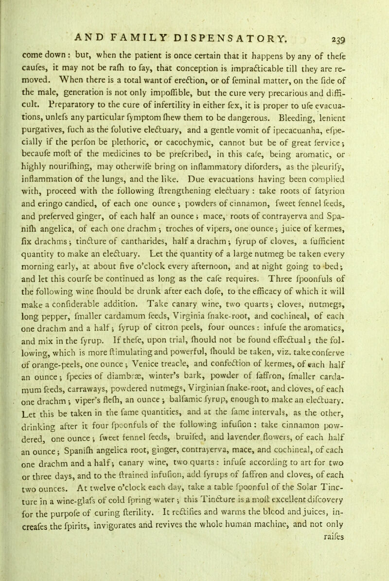 come down : but, when the patient is once certain that it happens by any of thefe caufes, it may not be rafh to fay, that conception is impracticable till they are re- moved. When there is a total want of erection, or of feminal matter, on the fide of the male, generation is not only impoffible, but the cure very precarious and diffi- cult. Preparatory to the cure of infertility in either fex, it is proper to ufe evacua- tions, unlefs any particular fymptom fhew them to be dangerous. Bleeding, lenient purgatives, fuch as the folutive electuary, and a gentle vomit of ipecacuanha, efpe- cially if the perfon be plethoric, or caccchymic, cannot but be of great fervice ; becaufe molt of the medicines to be prefcribed, in this cafe, being aromatic, or highly nourifhing, may otherwife bring on inflammatory diforders, as the pleurify, inflammation of the lungs, and the like. Due evacuations having been complied with, proceed with the following ftrengthening electuary : take roots of fatyrion and eringo candied, of each one ounce •, powders of cinnamon, fweet fennel feeds, and preferved ginger, of each half an ounce ; mace,' roots of contrayerva and Spa- nifh angelica, of each one drachm ; troches of vipers, one ounce-, juice of kermes, fix drachms; tincture of cantharides, half a drachm; fyrup of cloves, a lufficient quantity to make an electuary. Let the quantity of a large nutmeg be taken every morning early, at about five o'clock every afternoon, and at night going to bed; and let this courfe be continued as long as the cafe requires. Three fpoonfuls of the following wine (hould be drunk after each dofe, to the efficacy of which it will make a considerable addition. Take canary wine, two quarts; cloves, nutmegs, long pepper, fmaller cardamum feeds, Virginia ihake-root, and cochineal, of each one drachm and a half; fyrup of citron peels, four ounces : infufe the aromatics, and mix in the fyrup. If thefe, upon trial, fhould not be found effectual; the fol- lowing, which is more (timulating and powerful, mould be taken, viz. takeconferve of orange-peels, one ounce ; Venice treacle, and confection of kermes, of each half an ounce; fpecies of diambrse, winter's bark, powder of faffron, fmaller carda- mum feeds, carraways, powdered nutmegs, Virginian fnake-root, and cloves, of each one drachm ; viper's flefh, an ounce ; balfamic fyrup, enough to make an electuary. Let this be taken in the fame quantities, and at the fame intervals, as the other, drinkinCT after it four fpoonfuls of the following infufion: take cinnamon pow- dered, one ounce; fweet fennel feeds, bruifed, and lavender floweis, of each half an ounce; Spanifh angelica root, ginger, contrayerva, mace, and cochineal, of each one drachm and a half; canary wine, two quarts : infufe according to art for two or three days, and to the (trained infufion, add fyrups of faffron and cloves, of each two ounces. At twelve o'clock each day, take a table fpoonful of the Solar Tinc- ture in a wine-glafs of cold fpring water 5 this Tincture is a moil excellent difcovery for the purpofe of curing fterility. It rectifies and warms the blcod and juices, in- creafes the {pints, invigorates and revives the whole human machine, and not only rai fes