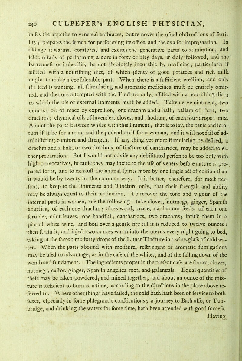 raifes the appetite to venereal embraces, but removes the ufual obftructions of ferti- lity ■, prepares the femen for performing its office, and the ova for impregnation. In old age it warms, comforts, and excites the generative parts to admiration, and feldom fails of performing a cure in forty or fifty days, if duly followed, and the barrenneis or imbecility be not abfolutely incurable by medicine; particularly if aflllled with a nourifhing diet, of which plenty of good potatoes and rich milk ought to make a confiderable part. When there is a fufficient erection, and only the feed is wanting, all ftimulating and aromatic medicines mud be entirely omit- ted, and the cure attempted with the Tincture only, afiifted with a nourifhing diet; to which the ufe of external liniments muft be added. Take nerve ointment, two ounces • oil of mace by exprefiion, one drachm and a half; balfam of Peru, two drachms ; chymical oils of lavender, cloves, and rhodium, of each four drops : mix. Anoint the parts between whiles with this liniment-, that is to fay, the penis and fcro- tum if it be for a man, and the pudendum if for a woman, and it will-not fail of ad- miniftering comfort and ftrength. If any thing yet more ftimulating be defired, a drachm and a half, or two drachms, of tincture of cantharides, may be added.to ei- ther preparation. But I would not advife any debilitated perfon to be too bufy with high provocatives, becaufe they may incite to the ufe of venery before nature is pre- pared for it, and fo exhauft the animal fpirits more by one fingle act of coition than it would be by twenty in the common way. It is better, therefore, for moft per- .ibns, to keep to the liniments and Tincture only, that their ftrength and ability may be always equal to their inclination. To recover the tone and vigour of the internal parts in women, ufe the following : take cloves, nutmegs, ginger, Spanifh angelica, of each one drachm; aloes wood, mace, cardamum feeds, of each one fcruple; mint-leaves, one handful; cantharides, two drachms'; infufe them in a pint of white wine, and boil over a gentle fire till it is reduced to twelve ounces : then drain it, and inject two ounces warm into the uterus every night going to bed, taking at the fame time forty drops of the Lunar Tincture in a wine-glafs of cold wa- ter. When the parts abound with moifture, reftringent or aromatic fumigations may be ufed to advantage, as in the cafe of the whites, and of the falling down of the womb and fundament. The ingredients proper in the prefent cafe, are ftorax, cloves, nutmegs, caflor, ginger, Spanifh angelica root, and galangals. Equal quantities of thefe may be taken powdered, and mixed together, and about an ounce of the mix- ture is fufficient to burn at a time, according to the directions in the place above re- ferred to. Where other things have failed, the cold bath hath been of fervice to both fexes, efpecially in fome phlegmatic conftitutions ; a journey to Bath alfo, or Tun- bridge, and drinking the waters for fome time, hath been attended with good fuccefs. Having