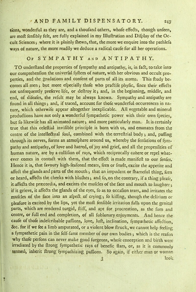 fcions, wonderful as they are, and a thoufand others, whofe effects, though unfeen, are moft fenfibly felt, are fully explained in my Illuftration and Difplay of the Oc- cult Sciences •, where it is plainly fhcwn, that, the more we enquire into the pathlefs ways of nature, the more readily we deduce a radical caufe for all her operations. Of SYMPATHY and ANTIPATHY. TO underftand the properties of fympathy and antipathy, is, in fact, to take into our comprehenfion the univerfal fyftem of nature, with her obvious and occult pro- perties, and the gradations and confent of parts of all its atoms. This ftudy be- comes all men; but more efpecially thofe who practife phyfic, fince their effects not unfrequently preferve life, or deftroy it; and, in the beginning, middle, and end, of difeafes, the refult may he always known. Sympathy and antipathy are found in all things; and, if traced, account for thofe wonderful occurrences in na- ture, which otherwife appear altogether inexplicable. All vegetable and mineral productions have not only a wonderful fympathetic power with their own fpecies, but fo likewife has all animated nature and more particularly man. It is certainly true that this celeftial invifible principle is born with us, and emanates from the centre of the intellectual foul, combined with the terreftrial body •, and, pafling through its nerves, forms an atmofphere around us, whereby the fenfations of fym- pathy and antipathy,, of love and hatred, of joy and grief, and all the propenfities of human nature, are by a collifion of rays, which reciprocally cohere or repel what- ever comes in contact with them, that the effect is made manifeft to our fenfes, Hence it is, that favoury high-feafoned meats, feen or fmelt, excite the appetite and affect the glands and parts of the mouth ; that an impudent or fhameful thing, feen or heard, affects the cheeks with blufhes; and fo, on the contrary, if a thing pleafe, it affects the praecordia, and excites the mufcles of the face and mouth to laughter; if it grieve, it affefts the glands of the eyes, fo as. to occafion tears,, and irritates the mufcles of the face into an afpect of crying; fo kifling, though the delirium or pleafure is excited by the lips, yet the moft fenfible irritation falls upon the genital parts, which are rendered turgid, ftiff, and apt for procreation, as the fum and centre, or full end and completion, of all fubkinary enjoyments. And hence the caufe of thofe indefcribable paflions, love, lull, inclination, fympathetic affection, &c. for if we fee a limb amputated, or a violent blow ftruck, we cannot help feeling a fympathetic pain in the felf-fame member of our own bodies; which is the reafon ■why thofe perfons can never make good furgeons, whofe conception and birth were irradiated by the ftrong fympathetic rays of benefic ftars, or, as it is commonly termed, inherit ftrong fympathizing paflions. So again, if either man or woman 3 look