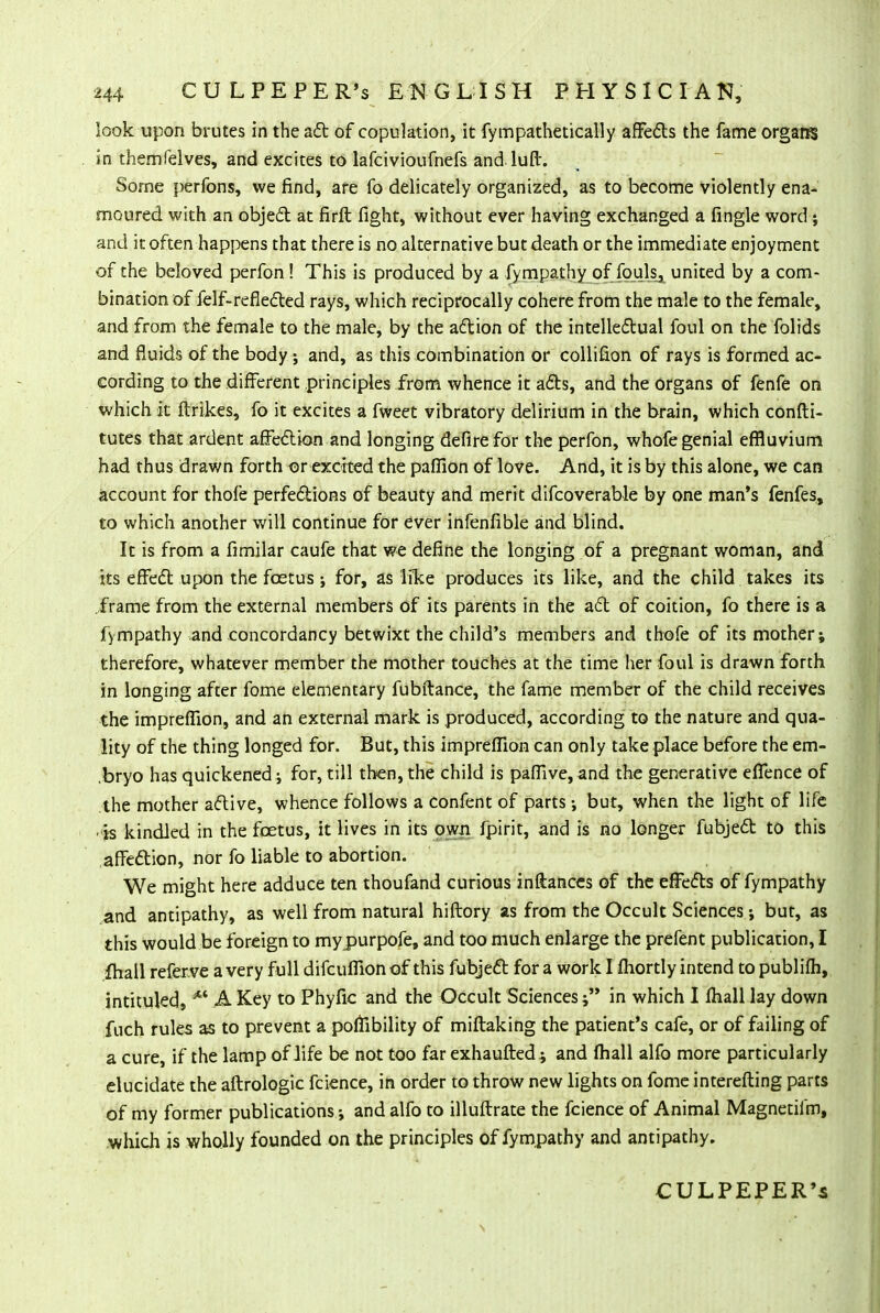 look upon brutes in the act of copulation, it fympathetically affects the fame organs in themfelves, and excites to lafcivioufnefs andluflr. Some perfons, we find, are fo delicately organized, as to become violently ena- moured with an object at firft fight, without ever having exchanged a fingle word; and it often happens that there is no alternative but death or the immediate enjoyment of the beloved perfon! This is produced by a fympathy of fpuls^ united by a com- bination of felf-reflected rays, which reciprocally cohere from the male to the female, and from the female to the male, by the action of the intellectual foul on the folids and fluids of the body ; and, as this combination or collifion of rays is formed ac- cording to the different principles from whence it acts, and the organs of fenfe on which it ftrikes, fo it excites a fweet vibratory delirium in the brain, which confti- tutes that ardent affection and longing defirefor the perfon, whofe genial effluvium had thus drawn forth or excited the paffion of love. And, it is by this alone, we can account for thofe perfections of beauty and merit difcoverable by one man's fenfes, to which another will continue for ever infenfible and blind. It is from a fimilar caufe that we define the longing of a pregnant woman, and its effect upon the foetus ; for, as like produces its like, and the child takes its frame from the external members of its parents in the act of coition, fo there is a fympathy and concordancy betwixt the child's members and thofe of its mother; therefore, whatever member the mother touches at the time her foul is drawn forth in longing after fome elementary fubftance, the fame member of the child receives the impreffion, and an external mark is produced, according to the nature and qua- lity of the thing longed for. But, this impreffion can only take place before the em- bryo has quickened j for, till then, the child is pafilve, and the generative effence of the mother active, whence follows a confent of parts •, but, when the light of life ■is kindled in the foetus, it lives in its own fpirit, and is no longer fubject to this affection, nor fo liable to abortion. We might here adduce ten thoufand curious inftances of the effects of fympathy and antipathy, as well from natural hiftory as from the Occult Sciences; but, as this would be foreign to mypurpofe, and too much enlarge the prefent publication, I fhall referve a very full difcufiion of this fubject for a work I Ihortly intend to publifh, intituled, M A Key to Phyfic and the Occult Sciences; in which I fhall lay down fuch rules as to prevent a poffibility of miftaking the patient's cafe, or of failing of a cure, if the lamp of life be not too far exhaufted ; and fhall alfo more particularly elucidate the aftrologic fcience, in order to throw new lights on fome interefting parts of my former publications; and alfo to illuftrate the fcience of Animal Magnetifm, which is wholly founded on the principles of fympathy and antipathy. CULPEPER's