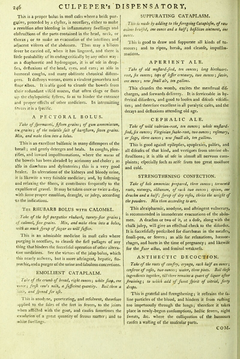 This is a proper bolus in moft cafes where a brifk pur- gative, preceded by a clyfter, is neceffary, either to make a revulfion after bleeding in inflammatory fwellings and obftrucYions of the parts contained in the head, neck, or thorax j or to make an evacuation of the inteftines and adjacent vifcera of the abdomen. Thus may a bilious fever be carried off, when it has lingered, and there is little probability of its ending critically by any other way: as a diaphoretic and hydrogogue, it is of ufe in drop- fies, defluxions of the head, eyes, and ears; as alfo in humoral coughs, and many obftinate chronical diftem- pers. It deftroys worms, cures a virulent gonorrhea and fluor albus. It is alfo good to cleanfe the bowels from their redundant vifcid mucus, that often clogs or fhuts up the chylopoietic fyftem, fo as to hinder the entrance and proper effects of other medicines. In intermitting fevers it is a fpecific. A PECTORAL BOLUS. Take of fpermaceti, fifteen grains ; of gum ammoniacum, ten grains ; of the volatile fait of hartJJwrn, feven grains. Mix, and make them into a bolus. This is an excellent balfamic in many difiempers of the breaft; and gently deterges and heals. In coughs, pleu- rifies, and inward impofthumations, where the mucus of the bowels has been abraded by acrimony and choler ; as alfo in diawha;as and dyfenteries j this is a very good healer. In ulcerations of the kidneys and bloody urine, it is likewife a very fuitable medicine; and, by fattening and relaxing the fibres, it contributes frequently to the expulfion of gravel. It may be taken once or twice a-day, with fome proper emullion, draught, or julep, according to the indications. The RHUBARB BOLUS with CALOMEL. Take of the befi purgative rhubarb, twenty-Jive grains ; of calomel, five grains. Mix, and make them into a bolus, with as much fyrup of fugar as will fufifice. This is an admirable medicine in moft cafes where purging is neceffary, to cleanfe the firft paffages of any thing that hinders the fuccefsful operation of other altera- tive medicines. See the virtues of the jalap bolus, which this nearly anfwers, but is more afixingent, hepatic, fio- machic, and a purger of the urine and fabulous concretions. EMOLLIENT CATAPLALM. Take of the crumb of bread, eight ounces; white foap, one ounce ; frefli cow's milk, a fujficicnt quantity. Boil them a • title, and fpread for vfe. This is anodyne, penetrating, and refolvent, therefore applied to the foles of the feet in fevers, to the joints when afflicted with the gout, and caufes fometimes the exudation of a great quantity of ferous matter; and to white fwellings. SUPPURATING CATAPLASM. This is made by adding to the foregoing Cataplafm, of raw onions bruifed, one ounce and a half; bafilicon ointment, one ounce. This is good to draw and fuppurate all kinds of tu- mours; and to ripen, break, and cleanfe, impofthu- mations. APERIENT ALE. Take of old mujlard-fced, ten ounces; long birthwort- root, fix ounces; tops of lefifer centaury, two ounces ; faviv, one ounce; new fmall ale, ten gallons. This cleanfes the womb, excites the menftrual dif- charges, and forwards delivery. It is ferviceable in hy- fterical diforders, and good to loofen and difcufs vifcidi- ties; and therefore excellent in ail paralytic cafes, and the decays and defluxions attending old age. CEPHALIC ALE. Take of wild valerian-root, ten ounces; whole muflard- feed, fix ounces; Virginian fnake-root, two ounces ; rofemary, or fage, three ounces ; new fmall ale, ten gallons. This is good againft epilepfies, apoplexies, palfies, and all difeafes of that kind, and vertigoes from uterine ob- ftrudtions; it is alfo of ufe in almoft all nervous com- plaints; efpecially fuch as arife from too great moifture and cold. STRENGTHENING CONFECTION. Take of bole ammoniac prepared, three ounces ; tormenrtii roots, nutmegs, olibanum, of each two ounces ; opium, one drachm and a half; fyrup of dry rofes, thrice the weight of the powders. Mix them according to art. This alexipharmic, anodyne, and aftringent vulnerary, is recommended in immoderate evacuations of the abdo- men. A drachm or two of it, at a dofe, along witli the chalk julep, will give an effectual check to the diforder. It is fuccefsfully prefcribed for diarrhoeas in the meafles, fmall-pox, or fevers; as alfo for relaxations, haemor- rhages, and hurts in the time of pregnancy; and likewife for the fluor albus, and feminal weaknefs. ANTIHECTIC DECOCTION. Take of the roots of comfy, eryngo, each half an ounce ; conferve of rofes, two ounces ; water, three pints. Boil theft ingredients together, till there remains a quart of liquor after firaining ; to which add of fweet fpirit of vitriol, forty drops. This is grateful and ftrengthening; it retrains the fa- line particles of the blood, and hinders it from rufhing too impetuoufly through the lungs; therefore it takes place in newly-begun confumptions, hectic fevers, night fweats, &c. where the colliquation of the humours caufes a wafting of the mufcular parts. COM-