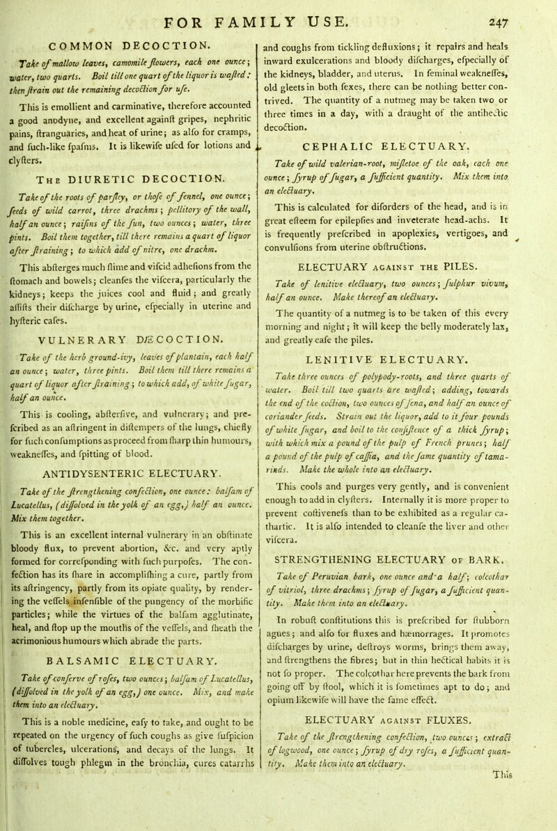 COMMON DECOCTION. Take of mallow leaves, camomile flowers, each one ounce; water, two quarts. Boil till one quart of the liquor is wajled: thenJlrain out the remaining decotlion for ufe. This is emollient and carminative, therefore accounted a good anodyne, and excellent againft gripes, nephritic pains, ftranguaries, and heat of urine; as alfo for cramps, and fuch-like fpafms. It is likewife ufed for lotions and clyfters. The DIURETIC DECOCTION. Take of the roots of parflcy, or thofe of fennel, one ounce; feeds of wild carrot, three drachms ; pellitory of the wall, halfan ounce ; raifins of the fun, two ounces; water, three pints. Boil them together, till there remains a quart of liquor after framing; to which add of nitre, one drachm. This abfterges much flime and vifcid adhefions from the ftomach and bowels; cleanfes the vifcera, particularly the kidneys; keeps the juices cool and fluid ; and greatly aflifts their dil'charge by urine, efpecially in uterine and hyfteric cafes. VULNERARY D/2COCTION. Take of the herb ground-ivy, leaves of plantain, each half an ounce; water, three pints. Boil them till there remains a quart of liquor after framing ; to which add, of white fugar, half an ounce. This is cooling, abfterfive, and vulnerary; and pre- ferred as an aftringent in diftempers of the lungs, chiefly for fucli confumptions asproceed from fliarp thin humours, weaknefles, and fpitting of blood. ANTIDYSENTERIC ELECTUARY. Take of the Jlrcngthening confection, one ounce: half am of Lucatellus, (dijblved in the yolk of an egg,) half an ounce. Mix them together. This is an excellent internal vulnerary in an obftinate bloody flux, to prevent abortion, &c. and very aptly formed for correfponding with fuch purpofes. The con- fection has its fliare in accomplishing a cure, partly from its aftringency, partly from its opiate quality, by render- ing the veflels infenfible of the pungency of the morbific particles; while the virtues of the balfam agglutinate, heal, and (lop up the mouths of the veflels, and (heath the acrimonious humours which abrade the parts. BALSAMIC ELECTUARY. Take of conferve of rofes, two ounces; balfam of Lucatellus, (dijfolved in the yolk of an egg,) one ounce. Mix, and make them into an electuary. This is a noble medicine, eafy to take, and ought to be repeated on the urgency of fuch coughs as give mfpicion of tubercles, ulcerations, and decays of the lungs. It diflblves tough phlegm in the bronchia, cures catarrhs and coughs from tickling defluxions; it repairs and heals inward exulcerations and bloody difcharges, efpecially of the kidneys, bladder, and uterus. In feminal weaknefles, old gleets in both fexes, there can be nothing better con- trived. The quantity of a nutmeg may be taken two or three times in a day, with a draught of the antiheitic decoction. CEPHALIC ELECTUARY. Take of wild valerian-root, mifttoe of the oak, each one ounce; fyrup of fugar, a fujicient quantity. Mix them into an electuary. This is calculated for diforders of the head, and is in great efleem for epilepfies and inveterate head-achs. It is frequently prefcribed in apoplexies, vertigoes, and convulfions from uterine obftrudtions. ELECTUARY against the PILES. Take of lenitive electuary, two ounces; fulphur vivum, half an ounce. Make thereof an electuary. The quantity of a nutmeg is to be taken of this every morning and night; it will keep the belly moderately lax, and greatly eafe the piles. LENITIVE ELECTUARY. Take three ounces of polypody-roots, and three quarts of water. Boil till two quarts are wajled; adding, towards the end of the coition, two ounces of Jena, and half an ounce of coriander feeds. Strain out the liquor, add to it four pounds of white [agar, and boil to the confidence of a thick fyrup; with which mix a pound of the pulp of French prunes; half a pound of the pulp of cajjia, and the fame quantity of tama- rinds. Make the whole into an electuary. This cools and purges very gently, and is convenient enough to add in clyfters. Internally it is more proper to prevent colhveneis than to be exhibited as a regular ca- thartic. It is alfo intended to cleanfe the liver and other vifcera. STRENGTHENING ELECTUARY of BARK. Take of Peruvian bark, one ounce and'a half; colcothar of vitriol, three drachms; fyrup oj J'ugar, a fujicient quan- tity. Make them into an electuary. In robuft conftitutions this is prefcribed for ftubborn agues ; and alfo for fluxes and hiemorrages. It promotes difcharges by urine, deftroys worms, brings them away, and ftrengthens the fibres; but in thin hectical habits it is not fo proper. The colcothar here prevents the bark from going off by ftool, which it is fometimes apt to do; and opium likewife will have the fame effect. ELECTUARY against FLUXES. Take of the flrcngthening confection, two ouncts ; extrail of logwood, one ounce; fyrup of dry rofes, a fujicient quan- tity. Make them into an electuary. This
