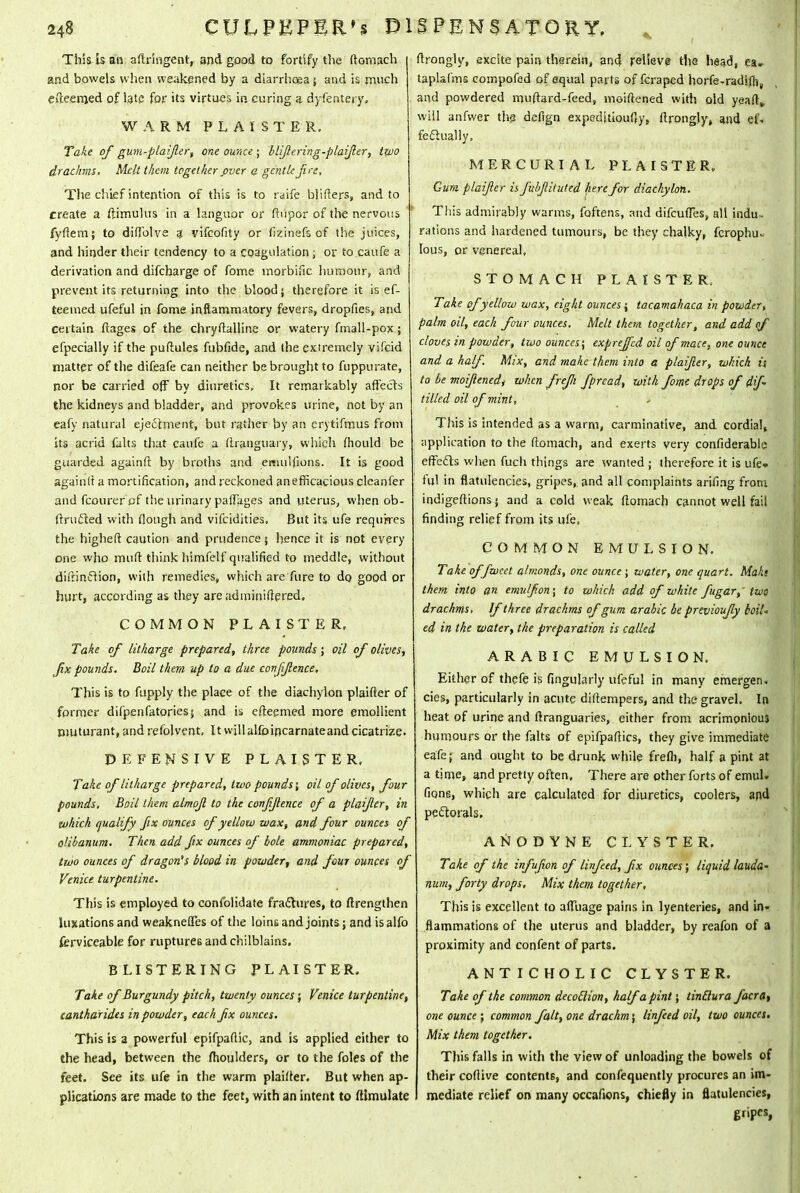 This is an aftringent, and good to fortify the (lomach and bowels when weakened by a diarrhoea ; and is much efteerrjed of late for its virtues in curing a dyfentery, WARM P L A X S T E R. Take of gum-plaifer, one ounce ; blijlering-plaijler, two drachms. Melt them together fiver a gentle Jire, The chief intention of this is to raife b!.iflers, and to create a ftimulus in a languor or (lupor of the nervous fyftem; to diflblve 4 vifcofity or fizinefs of the juices, and hinder their tendency to a coagulation; or to caufe a derivation and difcbarge of fome morbific humour, and prevent its returning into the blood; therefore it is ef- teeined ufeful in fome inflammatory fevers, dropfies, and certain ftages of the chryftalline or watery fmall-pox; efpecially if the puflules fubfide, and the extremely vifcid matter of the difeafe can neither be brought to fuppurate, nor be carried off by diuretics, It remarkably affects the kidneys and bladder, and provokes urine, not by an eafy natural ejectment, but rather by an erytifmus from its acrid falts that caufe a (Iranguary, which (hould be guarded againft by broths and emulfions. It is good againlt a mortification, and reckoned anefficacious cleanfer and fcourer of the urinary palfages and uterus, when ob- (Irufted with flough and vifcidities, But its ufe requires the highefl caution and prudence j hence it is not every one who mud think himfelf qualified to meddle, without diftinfiion, with remedies, which are fure to do good or hurt, according as they are adminiflered. COMMON PL AISTER, Take of litharge prepared, three pounds ; oil of olives, fx pounds. Boil them up to a due confjlence. This is to fupply the place of the diachylon plaifter of former difpenfatories; and is efteemed more emollient nmturant, and refolvent. ItwilUlfoincarnateandcicatrize. DEFENSIVE PLAISTER. Take of litharge prepared, two pounds; oil of olives, four pounds. Boil them almojl to the confjlence of a plaifcr, in which qualify fix ounces of yellow wax, and four ounces of olibanum. Then add fix ounces of bole ammoniac prepared, two ounces of dragon's blood in powder, and four ounces of Venice turpentine. This is employed to confolidate fractures, to ftrengthen luxations and weaknefl'es of the loins and joints; and is alfo ferviceable for ruptures and chilblains. BLISTERING PLAISTER. Take of Burgundy pitch, twenty ounces; Venice turpentine, cantkarides in powder, each fx ounces. This is a powerful epifpaflic, and is applied either to the head, between the fhoulders, or to the foles of the feet. See its ufe in the warm plaifter. But when ap- plications are made to the feet, with an intent to ftlmulate flrongly, excite pain therein, and relieve the head, ea» taplafms compofed of equal parts of fcraped horfe-radifh, and powdered muftard-feed, moiflened with old yeaft,, will anfwer the defign expeditiously, flrongly, and ef- fectually, MERCURIAL PLAISTER, Gum plaifer is fubjlituted here for diachylon. This admirably warms, foftens, and difcufTes, all indu - rations and hardened tumours, be they chalky, fcrophu- Ious, or venereal, STOMACH PLAISTER, Take of yellow wax, eight ounces; tacamahaca in powder, palm oil, each four ounces. Melt them together, and add of cloves in powder, two ounces; exprejfed oil of mace, one ounce and a half. Mix, and make them into a plaifer, which is, to be moifenedt when frefi fprcad, with fome drops of df tilled oil of mint, This is intended as a warm, carminative, and cordial, application to the (lomach, and exerts very confiderable effects when fuch things are wanted ; therefore it is ufe» ful in flatulencies, gripes, and all complaints ari/ing from indigeflions; and a cold weak (lomach cannot well fail finding relief from its ufe, COMMON EMULSION. Take offwcet almonds, one ounce ; water, one quart. Mala them, into an emu/fon; to which add of white fugar,' two drachms. If three drachms of gum arable be previoufy boil* ed in the water, the preparation is called ARABIC EMULSION, Either of thefe is fingularly ufeful in many emergen, cies, particularly in acute diflempers, and the gravel. In heat of urine and flranguaries, either from acrimonious humours or the falts of epifpaflics, they give immediate eafe; and ought to be drunk while frefli, half a pint at a time, and pretty often. There are other forts of emul. Gong, which are calculated for diuretics, coolers, and pectorals. ANODYNE CLYSTER. Take of the infufwn of linfeed, fx ounces; liquid lauda- num, forty drops. Mix them together. This is excellent to afTiiage pains in lyenteries, and in- flammations of the uterus and bladder, by reafon of a proximity and confent of parts. ANTIC HOLIC CLYSTER. Take of the common decoclion, half a pint; tinclura facra, one ounce; common fait, one drachm 5 linfeed oil, two ounces. Mix them together. This falls in with the view of unloading the bowels of their coflive contents, and confequently procures an im- mediate relief on many occafions, chiefly in flatulencies, gripes,