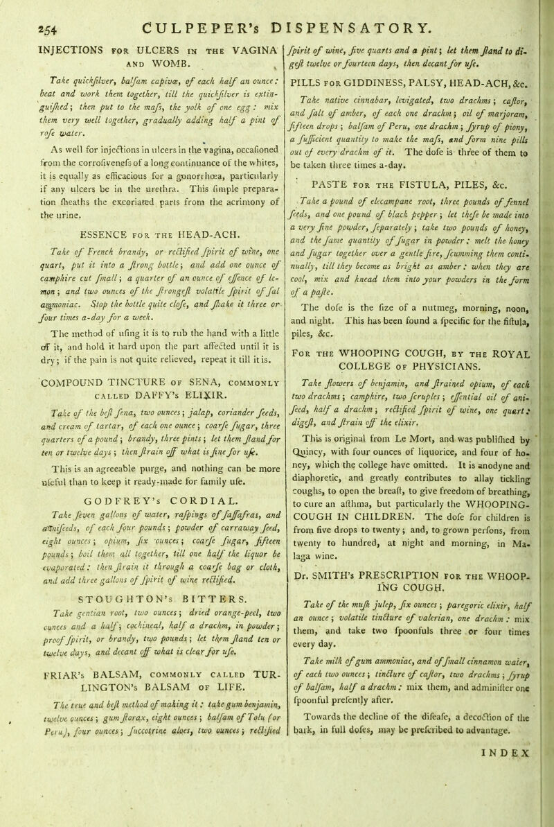 INJECTIONS for ULCERS in the VAGINA and WOMB. Take quickjilver, balfani capiva>, of each half an ounce ; beat and work them together., till the quickjilver is extin- guiflied; then put to the mafs, the yolk of one egg : mix them very well together, gradually adding half a pint of rcfe water. As well for injections in ulcers in the vagina, occafioned from the corrofivenefs of a long continuance of the whites, it is equally as efficacious for a gonorrhoea, particularly if any ulcers be in the urethra. This iimple prepara- tion (heaths the excoriated parts from the acrimony of the urine. ESSENCE for. the HEAD-ACH. Take of French brandy, or rectified fpirit of wine, one quart, put it into a Jlrong bottle; and add one ounce of camp'iire cut fmall; a quarter of an ounce of effence of le- mon ; and two ounces of the ftrongeft volatile fpirit offal ammoniac. Stop the bottle quite clofe, and fihake it three or- four times a-day for a week. The method of ufing it is to rub the hand with a little of it, and hold it hard upon the part affected until it is dry; if the pain is not quite relieved, repeat it till it is. 'COMPOUND TINCTURE of SENA, commonly called DAFFY's ELIXIR. Take of the beft fena, two ounces ; jalap, coriander feeds, and cream of tartar, of each one ounce ; coarfe fugar, three quarters of a pound ; brandy, three pints ; let them fiand for ten or twelve days ; then ftrain off what is fine for ufk. This is an agreeable purge, and nothing can be more ufeful than to keep it ready-made for family life. GODFREY'S CORDIAL. Take [even gallons of water, rafpings of faffafras, and altnifieds, of each four pounds ; powder of carraway feed, eight ounces ; opium, fix -ounces; coarfe fugar, fifteen pounds ; boil them all together, till one half the liquor be evaporated: then firain it through a coarfe bag or cloth, and add three gallons of fpirit of wine reclified. STOUGHTON's BITTERS. Take gentian root, two ounces; dried orange-peel, two ounces and a half; cochineal, half a drachm, in powder; proof fpirit, or brandy, two pounds ; let t\em fiand ten or twelve days, and decant off what is clear for ufe. FRIAR's BALSAM, commonly called TUR- LINGTON'S BALSAM of LIFE. The true and befi method of making it : take gum benjamin, twelve ounces; gumfiorax, eight ounces ; balfam ofTolu (or Pi.ru), four ounces; fuccotrine aloes, two ounces; retlfied fpirit of wine, five quarts and a pint; let them fiand to gefi twelve or fourteen days, then decant for ufe. PILLS for GIDDINESS, PALSY, HEAD-ACH, &c» Take native cinnabar, levigated, two drachms; cafior, and fait of amber, of each one drachm ; oil of marjoram, fifteen drops ; balfam of Peru, one drachm ; fiyrup of piony, a fufficient quantity to make the mafs, and form nine pills out of every drachm of it. The dofe is three of them to be taken three times a-day. PASTE for the FISTULA, PILES, &c. ■ Take a pound of elecampane root, three pounds of fennel feeds, and one pound of black pepper ; let thefe be made into a very fine powder, feparately ; take two pounds of honey, and the fame quantity of fugar in powder: melt the honey and fugar together over a gentle fire, fcumming them conti- nually, till they become as bright as amber : when they are cool, mix and knead them into your powders in the form of a pafie. The dofe is the fize of a nutmeg, morning, noon, and night. This has been found a fpecific for the fiftula, piles, Sec. For the WHOOPING COUGH, by the ROYAL | COLLEGE of PHYSICIANS. Take flowers of benjamin, and firained opium, of each, two drachms ; camphire, two fcruples ; effential oil of ani- feed, half a drachm ; reclified fpirit of wine, one quart; digefi, and firain off the elixir. This is original from Le Mort, and was publiflied by Quincy, with four ounces of liquorice, and four of ho- ney, which the college have omitted. It is anodyne and diaphoretic, and greatly contributes to allay tickling coughs, to open the breaft, to give freedom of breathing, to cure an afthma, but particularly the WHOOPING- COUGH IN CHILDREN. The dofe for children is from five drops to twenty ; and, to grown perfons, from twenty to hundred, at night and morning, in Ma- laga wine. Dr. SMITH'S PRESCRIPTION for the WHOOP- ING COUGH. Take of the muff julep, fix ounces ; paregoric elixir, half an ounce; volatile tinclure of valerian, one drachm : mix them, and take two fpoonfuls three or four times every day. Take milk of gum ammoniac, and offmall cinnamon water, of each two ounces ; tinclure of cafior, two drachms ; Jyrup of balfam, half a drachm : mix them, and adminilter one fpoonful prelentjy after. Towards the decline of the difeafc, a decoction of the bark, in full dofes, may be prefcribed to advantage. INDEX