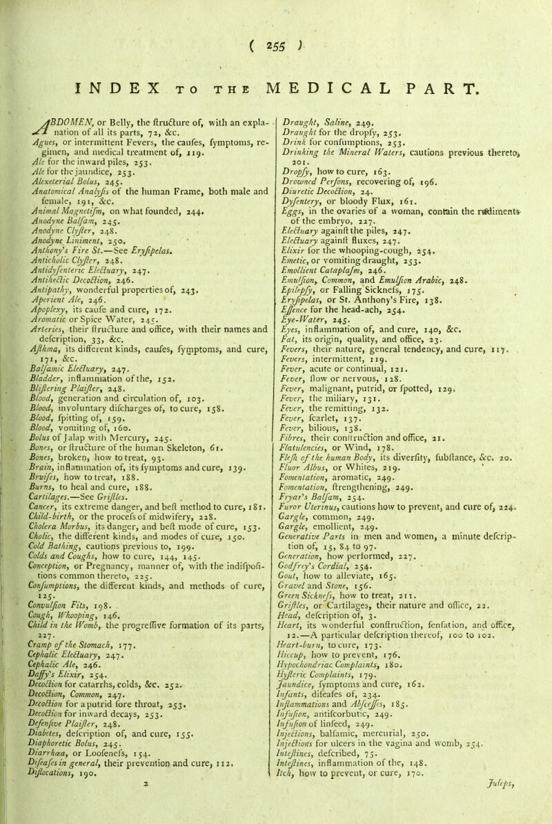 INDEX to the MEDICAL PART. ABDOMEN, or Belly, the ftrufture of, with an expla- nation of all its parts, 72, &c. Agues, or intermittent Fevers, the caufes, fymptoms, re- gimen, and medical treatment of, 119. Ale for the inward piles, 253. Ale for the jaundice, 253. Alexeterial Bolus, 245. Anatomical Analyfs of the human Frame, both male and female, 191, &c. Animal Magnctifm, on what founded, 244. Anodyne Balfam, 245. Anodyne Clyjler, 248. Anodyne Liniment, 250. Anthony's Fire St.—See Eryfipelas. Anticholic Clyjler, 248. Antidyfenteric EleBuary, 247. Antiheclic DecoBion, 246. Antipathy, wonderful properties of, 243. Aperient Ale, 246. Apoplexy, its caufe and cure, 172. Aromatic or Spice Water, 245. Arteries, their ftruchire and office, with their names and defcription, 33, &c. AJlhma, its different kinds, caufes, fymptoms, and cure, 171, &c. Baljamic Eletluary; 247. Bladder, inflammation of the, 152. Bli/lering Plaifer, 248. Blood, generation and circulation of, 103. Blood, involuntary difcharges of, to cure, 158. Blood, fpitting of, 159. Blood, vomiting of, 160. Bolus of Jalap with Mercury, 245. Bones, or ftru&ure of the human Skeleton, 61. Bones, broken, how to treat, 93. Brain, inflammation of, its fymptoms and cure, 139. Bruifes, how to treat, 188. Burns, to heal and cure, 188. Cartilages.—See Grijiles. Cancer, its extreme danger, and beft method to cure, 1S1. Child-birth, or the procefs of midwifery, 228. Cholera Morbus, its danger, and beft mode of cure, 153. Cholic, the different kinds, and modes of cure, 150. Cold Bathing, cautions previous to, 199. Colds and Coughs, how to cure, 144, 145. Conception, or Pregnancy, manner of, with the indifpofi- tions common thereto, 225. ConJ'umptions, the different kinds, and methods of cure, 125. Convuljion Fits, 198. Cough, Whooping, 146. Child in the Womb, the progreffive formation of its parts, 227. Cramp of the Stomach, 177. Cephalic Eletluary, 247. Cephalic Ale, 246. Daffy's Elixir, 254. Decotlion for catarrhs, colds, <&rc. 252. Decotlion, Common, 247. DecoBion for a putrid fore throat, 253. DecoBion for inward decays, 253. Defenjwe Plaijler, 248. Diabetes, defcription of, and cure, 155. Diaphoretic Bolus, 245. Diarrhcea, or Loofenefs, 154. Difeafesin general, their prevention and cure, 112. Dijlocations, 190. 2 Draught, Saline, 249. Draught for the dropfy, 253. Drink for confumptions, 253. Drinking the Mineral Waters, cautions previous thereto, 201. Dropfy, how to cure, 163. Drowned Perfons, recovering of, 196. Diuretic DecoBion, 24. Dyfentery, or bloody Flux, 161. Eggs, in the ovaries of a woman, contain the rt#diments- of the embryo, 227. EleBitary againft the piles, 247. EleBuary againft fluxes, 247. Elixir for the whooping-cough, 254. Emetic, or vomiting draught, 253. Emollient Cataplafm, 246. Emulfion, Common, and Emuljion Arabic, 248. Epiltpfy, or Falling Sicknefs, 175. Eryfipelas, or St. Anthony's Fire, 138. EJJ'ence for the head-ach, 254. Eye-Water, 245. Eyes, inflammation of, and cure, 140, &c. Fat, its origin, quality, and office, 23. Fevers, their nature, general tendency, and cure, 117. Fevers, intermittent, 119. Fever, acute or continual, 121. Fever, flow or nervous, 128. Fever, malignant, putrid, or fpotted, 129. Fever, the miliary, 131. Fever, the remitting, 132. Fever, fcarlet, 137. Fever, bilious, 138. Fibres, their conltruclion and office, 21. Flatulencies, or Wind, 178. Fle/li of the human Body, its diverfity, fubffance, <Xrc. 20. Fluor Albus, or Whites, 219. Fomentation, aromatic, 249. Fomentation, ftrengthening, 249. Fryar's Balfam, 254. Furor Uterinus, cautions how to prevent, and cure of, 224- Gargle, common, 249. Gargle, emollient, 249. Generative Parts in men and women, a minute defcrip- tion of, 15, 84 to 97. Generation, how performed, 227. Godfrey's Cordial, 254. Gout, how to alleviate, 165. Gravel and Stone, 156. Green Sicknefs, how to treat, 211. Grflles, or Cartilages, their nature and office, 22. Head, defcription of, 3. Heart, its wonderful conftruclion, fenfation, and office^ 12.—A particular defcription thereof, 100 to 102. Heart-burn, to cure, 173. Hiccup, how to prevent, 176. Hypochondriac Complaints, 180. Hyfleric Complaints, 179. Jaundice, fymptoms and cure, 162. Infants, difeafes of, 234. Inflammations and AbfceJJcs, 185. Inj'ufwn, antifcorbutic, 249. bifujion of linfeed, 249. InjeBions, balfamic, mercurial, 250. InjeBions for ulcers in the vagina and womb, 254, Intejlines, defcribed, 75. lntefines, inflammation of the, 148. Itch, how to prevent, or cure, 170,