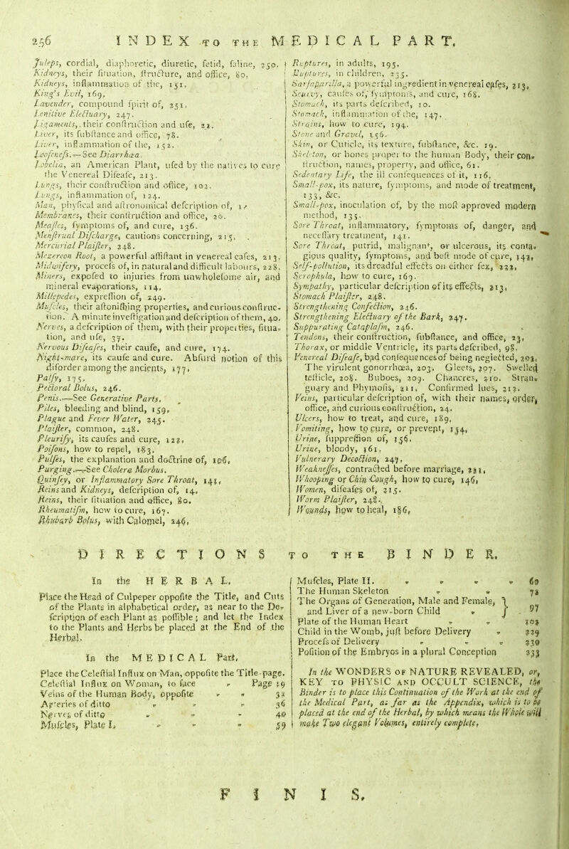 INDEX to the MEDICAL PART, Juleps, cordial, diaphoretic, diuretic, fetid, faline, 250. Kidneys, their fifuation, (trufrure, arid office, Bp, Kidneys, inflammation of the, 151. King's Evil, 169. Lavender, compound fpirit of, 251, Lenitive Eletluary, 247. Ligaments,, their contraction and ufe, 11. Liver, its fubftanceand office, 78. Liver, inflammation of the, 152. J.cofcnefs.^-See Biarrhaa. Lobelia, an American Plant, ufed by the natives to cur? the Venereal Difeafe, 213. Lungs, their conftruccion and office, 102. Lungs, inflammation of, 124. Man, phyfical and aftronomica! defcription of, 1/ Membranes, their conttruclion and office, j&. Mea/ies, fymptoms of, and cure, 136. Msnjlrual Difcharge, cautions concerning, 215, Mercu rial Plaijler, 2 48. Mrzereon Root, a powerful afliftant in venereal cafes, 213. Midwifery, procefs of, in natural and difficult labours, 228. Miners, expofed to injuries from unwholefome air, and mineral evaporations, 114, Millepedes, expreffion of, 149. Mifcles, their aftoniflrmg properties, and curious conflruc- tion.~~ A minute inveftigation and defcription of thern, 40. Nerves, a defcription of them, wjth their propet ties, fitua? tion, and ufe, 37. Nervous Diftafes, their caufe, and cure, 174. Night^mare, its caufe and cure. Abfurd notion of thk difprder among the ancients, 17-7, falfy, i<f$t Pectoral Bolus, 246. Penis.—See Generative Parts, Piles, bleeding and blind, 159, Plague and Fever Water, 343. Plaijler, common, 248. Pleurify, its caufes and cure, 12?, Poifons, how to repel, 1-83. Pulfes, the explanation and dGchine of, 106, Purging.^-See Cholera Morbus. Qidnfey, or Inflammatory Sore Throat, 1^1, /taws and Kidneys, defcription of, 14, Reins, their fituaiion and office, go. Rheuinaiifm, how to cure, 167. Rhubarb Bolus, with Calomel, 246, Ruptures, in adults, 195, Ruptures, in children, 235. Sarfa,>i:inl!a,-j. powerful ingredient in venereal cafes, 213, Sruivy, caufes or,' fymptoms, and cure, 168. Stomach, its parts defpj'ibed, 10. S'omach, inflammation of the, 147. Strains, how to cure, 194. Stone and Gravel, 156. Skin, or Cuticle, its texture, fubftance, Sic', iq. Skeleton, or hones; proper to the human Body,' their con* h'ruction, names, property, and office, 61. Sedentary Life, the ill confequences of it, 116, Small-pox, its nature, fymptoms, and mode of treatment, 133, &c, .. [ ' „'; •** ■' '5 Small-pox, inoculation of, by the mod approved modern method, 135. Sore Throat, inflammatory, fymptoms of, danger, and. necellary treatment, 141. Sore Throat, putrid, malignant, or ulcerous, its conta* gipus quality, fymptoms, and beft. mode of cure, 541, Self-pollution, its dreadful effects 011 cither fex, 231, Scrophula, how to cure, 169. Sympathy, particular defcription of its effects, 213, Stomach Plaijler, 248. Strengthening Confecliov, 246. Strengthening Eletluary of the Bark, 247. Suppurating Catapla/in, 246. . Tendons, their eonfmiCtion, fnbftance, and office, 23, Thorax, or middle Ventricle, its parts defcribed, 98. Venereal Difeafe, 03d confequences of being negiected, 303, The virulent gonorrhoea, 203-, Gleets, 207. Swelled. telticle, 208. Buboes, 209. Chancres, aio. Stran» guary and PhyipofiS, an, Confirmed lues, 312. Veins, particular defcription of, with their names, Ofdefj office, and curious eonfiruiffion, 24. Ulcers, how to treat, ar<d cure, 189, Vomiting, how to cure* or prevent, jj^, Urine, fwppreffien of, Urine, bloody, j6i. Vulnerary Decotlion, 247. Weaknejjes, contracted before marriage, IVhooping or Chin Cough, how to cure, J46, Women, difoafes of, 215. Worm Plaijler, 24?i, If'dunciSf hpwtpheal, i§6, DIRECTIONS It) the HERBAL. Place the Head of Culpeper oppofite the Title, and Cuts of the Plants in alphabetical order* as near to the De? fcriptjon of each Plant as poffible ; and let the Index to the Plants and Herbs be placed at the End of the Herba'. In the MEDICAL Part, place the Celeftiai Influx on Man, oppofite the Title-page. Ceieftial Influx on Woman, So face r Page 59 Veins of the Human Body, oppofite » • 3* Ap'eries of ditto «■ r 36 Njprve( of ditto . » -4© Muffles, Plate I, r TO the BINDER, Mufcles, Plate II. . . . 69 The Human Skeleton * » 72 The Organs of Generation, Male and Female, \ ar.d Liver of 3 new-born Child * ^' Plate of the Human Heart - . joj Child in the Womb, juft before Delivery - 229 Procefs of Delivery ■> * 239 Pofition of the Embryos in a plural Conception 333 in the WONDERS of NATURE REVEALED, or, KEY to PHYSIC anp OCCULT SCIENCE, t& Binder is to place this Continuation of the Work at the end of the Medical Part, a: far as the Appendix, which is to fit placed at the end of the Herbal, by which means the IVhplc-j;U make Two elegant Vol/umest entirely complete, F I N I S.