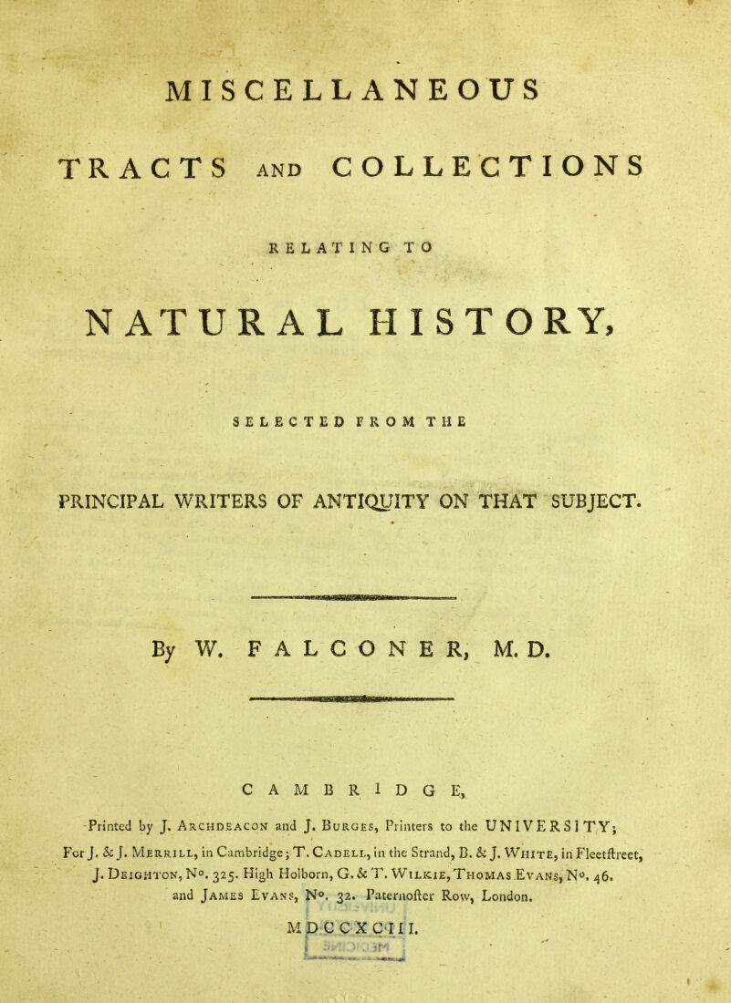MISCELLANEOUS TRACTS AND COLLECTIONS RELAX INGTO NATURAL HISTORY, SELECTED FROM THE PRINCIPAL WRITERS OF ANTIQyiTY ON THAT SUBJECT. By W. FALCONER, M, D. CAMBRIDGE, -Printed by J. Archdeacon and J. Burges, Printers to the UNIVERSITY; For J. & J. Merrill, in Cambridge; T. Cadell, in tiie Strand, B. & J. White, in Fleetftreet, J. Deighton, No. 325. High Holborn, G. & T. WtLiciE,Thomas Evans, N^. 46. and James Evan?, N°. 32. Pateniofter Row, London. MDCCXC'IIiL