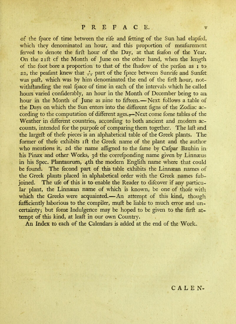 of the fpace of time between the rife and fetting of the Sun had elapfed, which they denominated an hour, and this proportion of meafarement iei-ved to denote the firil hour of the Day, at that feafon of the Year. On the 2iil cf the Month of June on the other hand, when the length of the foot bore a proportion to that of the ihadow of the perfon as i to 22, the peafant knew that ~ part of the fpace between Sunrife and Sunfet was paft, which was by him denominated the end of the iirft hour, not- withilanding the real fpace of time in each of the intervals which he called hours varied confiderably, an hour in the Month of December being to aa hour in the Month of June as nine to fifteen.—Next follows a table of the Days on which the Sun enters into the different figns of the Zodiac ac- cording to the computation of different ages.r—Next come fome tables of the Weather in different countries, according to both ancient and modern ac- counts, intended for the purpofe of comparing them together. The laft and the largefl of thefe pieces is an alphabetical table of the Greek plants. The former of thefe exhibits lil the Greek name of the plant and the author who mentions it, 2d the name affigned to the fame by Cafpar Bauhin in his Pinax and other Works, 3d the correiponding name given by Linnasus in his Spec. Plantaurum, 4th the modern Engliih name where that could be found. The fecond part of this table exhibits the Linnaean names of the Greek plants placed in alphabetical order with the Greek names fub- joined. The ufe of this is to enable the Reader to difcover if any particu- lar plant, the Linniean name of which is known, be one of thofe with which the Greeks were acquainted.—An attempt of this kind, though fufHciently laborious to the compiler, muil be liable to much error and un- certainty; but fome Indulgence may be hoped to be given to the firil at- tempt of this kind, at leaft in our own Country. An Index t0 each of the Calendars is added at the end of the Work.. C A L Ε N-