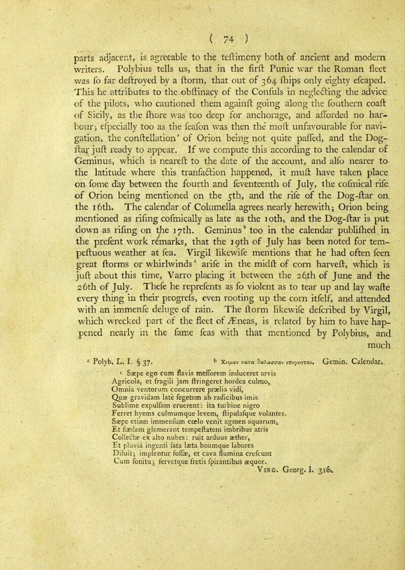 parts adjacent, is agreeable to the teftimony both of ancient and modern writers. Polybius tells us, that in the firft Punic war the Roman fleet was fo far deftroyed by a ftorm, that out of 364 ihips only eighty efcaped. This he attributes to thex)bilinacy of the Confuls in neglecting the advice of the pilots, who cautioned them againft going along the fouthern coafl: of Sicily, as the fhore was too deep for anchorage, and afforded no hai- bour; efpecially too as the feafon was then the mo ft unfavourable for navi- gation, the conftellation' of Orion being not quite paiTed, and the Dog- ftar juft ready to appear. If we compute this according to the calendar of Geminus, which is neareft to the date of tlie account, and alfo nearer to. the latitude where this tranfaftion happened, it muii: have taken place on fome day between the fourth and Seventeenth of July, the cofmical rife of Orion being mentioned on the 5th, and the rife of the Dog-ftar on^ the 16th. The calendar of Columella agrees nearly herewith} Orion being mentioned as riiing cofmicalLy as late as the loth, and the Dog-ftar is put down as rifmg on tjde 17th. Geminus'' too in the calendar pubUftied in the preient work remarks, that the 19th of July has been noted for tern- peftuous weather at fea. Virgil likewife mentions that he had often feen great ftorms or whirlwinds' arife in the midft of corn harveft, which is juft about this time, Varro placing it between the 26th of June and the 26th of July. Thefe he reprefents as fo violent as to tear up and lay wafte every thing in their progrefs, even rooting up the corn itfelf, and attended with an im.menfe deluge of rain. The ftorm likewife defcribed by Virgil, which wrecked part of the fleet of JEneas, is related by him to have hap- pened nearly in the fame feas with that mentioned by Polybius, and much ^ Polyb. L. I. § 37. ^ Χιψ.ων κατα θάλασσαν miy\mon, Gemin. Calendar... c Ssepe ego cum flavis meflbrem induceret arvis Agricola, et fragili jam ftringeret hordea culmoj Omnia ventorum concurrere praelia vidi, Quae gravidam late fegetem ab radicibus imis. Sublime expulfam eruerent: ita turbine nigro Ferret hyems culmumque levem, ftipulafque volantes. Saepe etiam immenfum coclo venit agmen aquarum,. Et fcedam glomerant tempeftatern imbribus atris Colleftse ex alto nubes: ruit arduus aether, Et pliivia ingenti fata laeta boumque labores Diluit; implentur foflae, et cava flumina crefcunt Cum fonitu J fervetque fretis fpirantibus sequor. ViRG. Georg. L ^iSv