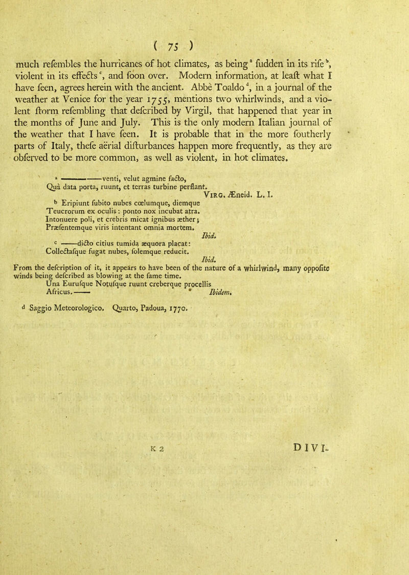 much refembles the hurricanes of hot chmates, as being * fudden In its rife violent in its efFe6lsand foon over. Modern information, at leaft what I have feen, agrees herein with the ancient. Abbe Toaldo ^ in a journal of the weather at Venice for the year 1755, mentions two whirlwinds, and a vio- lent ilorm refembling that defcribed by Virgil, that happened that year in the months of June and July. This is the only modern Itahan journal of the weather that I have feen. It is probable that in the more foutherly parts of Italy, thefe aerial difturbances happen more frequently, as they are obferved to be more common, as well as violent, in hot climates. ' a venti, velut agmine fadto, Qua data porta, ruunt, et terras turbine perflant. ViRG. iEneid. L. I. ^ Eriplunt fubito nubes coelumque, diemque Teucrorum ex oculis : ponto nox incubat afra. Intonuere poli, et crebris micat ignibus aether; Praefentemque viris intentant omnia mortem. ^ didlo citius tumida aequora plapat: Colledlafque fugat nubes, folemque reducit. Ibid. From the defcription of it, it appears to have been of the nature of a whirlwind, many oppofite winds being defcribed as blowing at the fame time. Una Eurufque Notufque ruunt creberque procellis Africus. * Ibidem* ^ Saggio Meteorologico. Quarto, Padoua, 1770. D IVI»