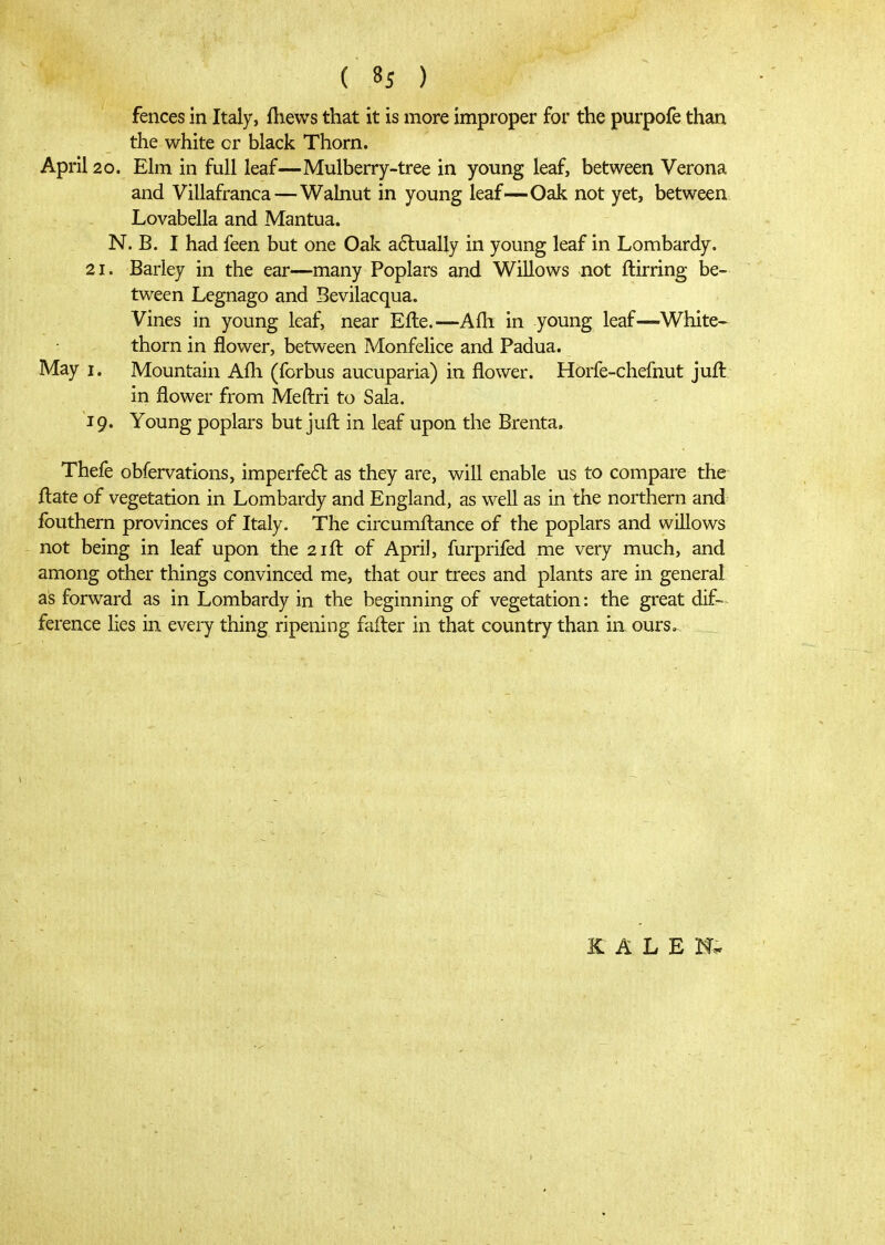 fences in Italy, ihews that it is more improper for the purpofe than the white or black Thorn. April 20. Elm in full leaf—Mulberry-tree in young leaf, between Verona and Villafranca—Wabiut in young leaf—Oak not yet, between Lovabella and Mantua. N. B. I had feen but one Oak a6l:ually in young leaf in Lombardy. 21. Barley in the ear—many Poplars and Willows not ilirring be- tween Legnago and Bevilacqua. Vines in young leaf, near Eile.—Aih in young leaf—White^ thorn in flower, between Monfelice and Padua. May I. Mountain Aili (fcrbus aucuparia) in flower. Horfe-chefnut juft: in flower from Meftri to Sala. 19. Young poplars but juil in leaf upon the Brenta. Thefe obfervations, imperfe6b as they are, will enable us to compare the ilate of vegetation in Lombardy and England, as well as in the northern and fouthern provinces of Italy. The circumfl:ance of the poplars and willows - not being in leaf upon the 21 ft of April, furprifed me very much, and among other things convinced me, that our trees and plants are in general as forward as in Lombardy in the beginning of vegetation: the great dif-^ ference lies in every thing ripening fafter in that country than in ours. Κ A L Ε