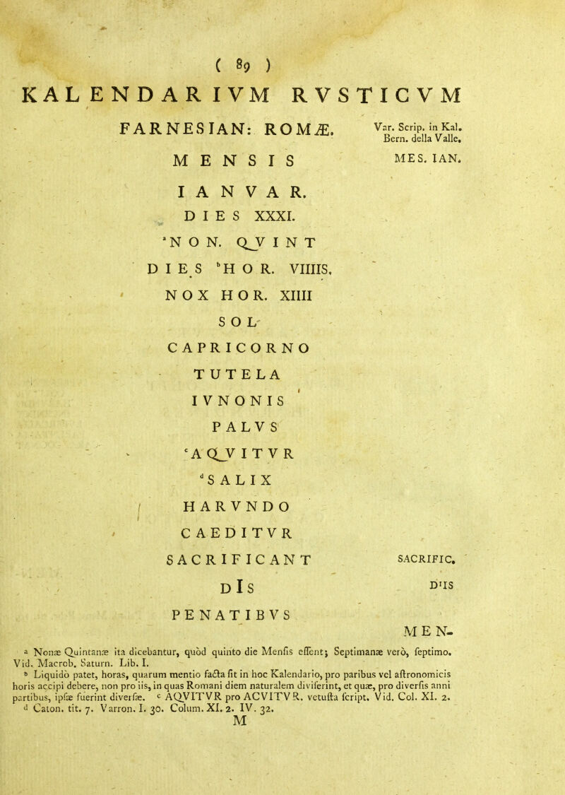 KALENDARIVM RVSTICVM FARNESIAN: ROM^. '^ϊ'^jP;'l^f'' Bern, della V alle, Μ Ε Ν S I S MES. IAN. I A Ν V A R. DIES XXXI. 'N Ο Ν. Q_V INT DIES HO R. Vims, Ν OX Η OR. XIIII S Ο L CAPRICORNO TUTELA I V Ν Ο Ν I S Ρ A L V S - ^ Ά Q_V I Τ V R 'S A L I X I ΗARVNDO C AEDITVR SACRIFICANT sacrific. dIs O'is Ρ Ε Ν A Τ I Β V S MEN- a Nonas Quintanie ita dicebantur, quod quinto die Menfis eiTentj Septimanae vero, feptimo. Vid. Macrcb. Saturn. Lib. I.  Liquidb patet, boras, quarum mentio fafta fit in hoc Kalendario, pro paribus vel aftronomicis horis accipi debere, non pro lis, in quas Roman! diem naturalem diviferint, et quae, pro diverfis anni partibus, ipfe fuerint diverfe. c AQVITVR pro ACVITVR. vetufta Icript, Vid. Col. XI. 2. Caion. tit. 7. Varron. I. ^0. Colum. XL 2. IV. ri.