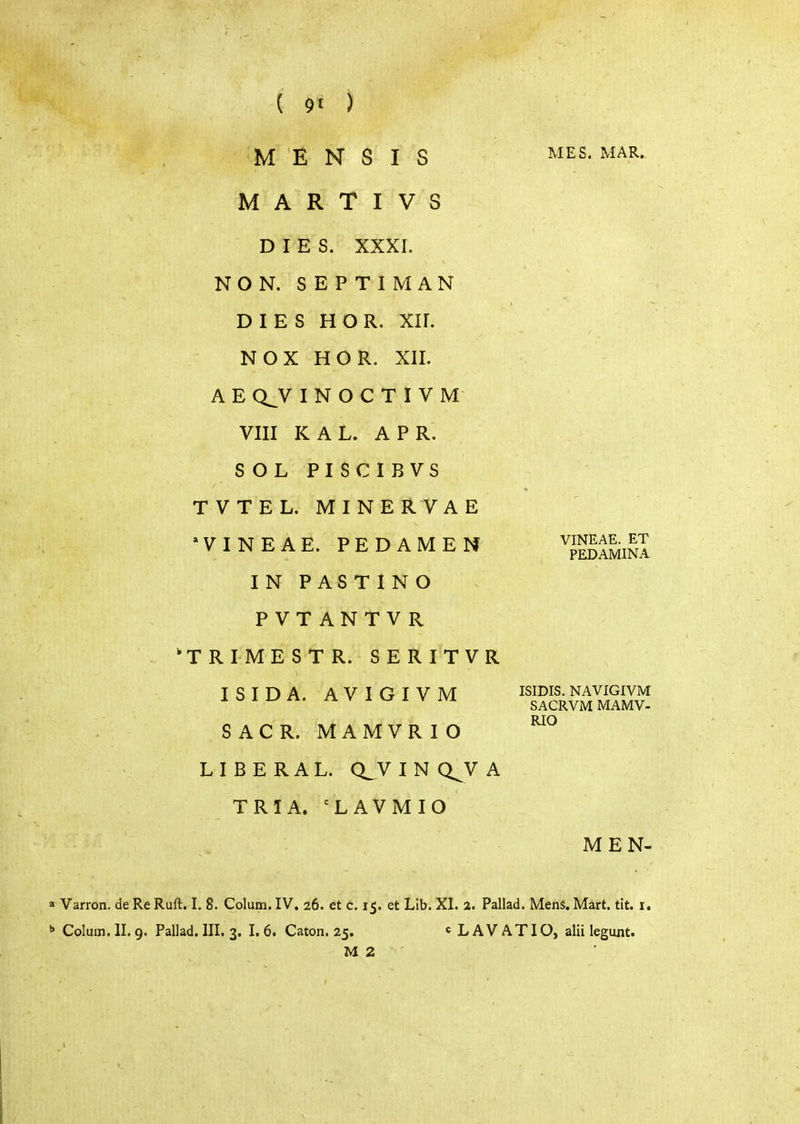 Μ Ε Ν S I S Μ A R Τ I V S DIES. XXXI. NON. SEPTIMAN DIES Η Ο R. ΧΙΓ. Ν OX Η OR. XII. A Ε Q^V I Ν Ο C Τ I V Μ VIII KAL. APR. SOL PISCIBVS TVTEL. MINE R V A Ε VINEAE. PEDAMEN IN PASTING PVTANTVR TRIMESTR. SERITVR ISIDA. AVIGIVM SACR. MAMVRIO LIBERAL. Q_V I Ν Q^V A TRIA. 'LAVMIO MES. MAR. VINEAE. ET PEDAMINA ISIDIS. NAVIGIVM SACRVM MAMV- RIO MEN- a Varron. de Re Ruft. I. 8. Colum. IV. 26. et c. 15. et Lib. XI. 2. Pallad. Mens. Mart. tit. i. ^ Colum. II. 9. Pallad. III. 3. I. 6. Caton. 25. « L A V AT IO, alii legunt. Μ 2