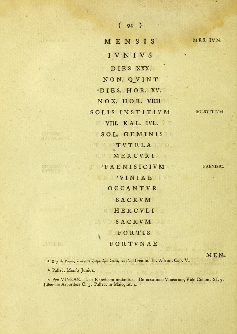 Μ Ε Ν S I S i^ES. ivh\ I V Ν I V S ' DIES XXX. Ν ON. Q_VINT =ΌΙΕ8. Η OR. XV. Ν OX. Η OR. Vim SOLIS INSTITIVM solstitivm VIII. KAL. IVL. SOL. GEMINIS TVTELA Μ Ε R C V R I i-F A Ε Ν I S I C IV Μ faenisic. 'VINIAE OCCANTVR SACRVM HERCVLI SACRVM ^ FORTIS FORTVNAE MEN- Gemin. El. Aftron. Cap. V. b Pallad. Menfis Junius, c Pro VINEAE.—et Ε invicem mutantur. De occatione Vinearum, Vide Colum, XI. 2. Liber de Arboribus C. 5. Pallad. in Maio, tit. 4.