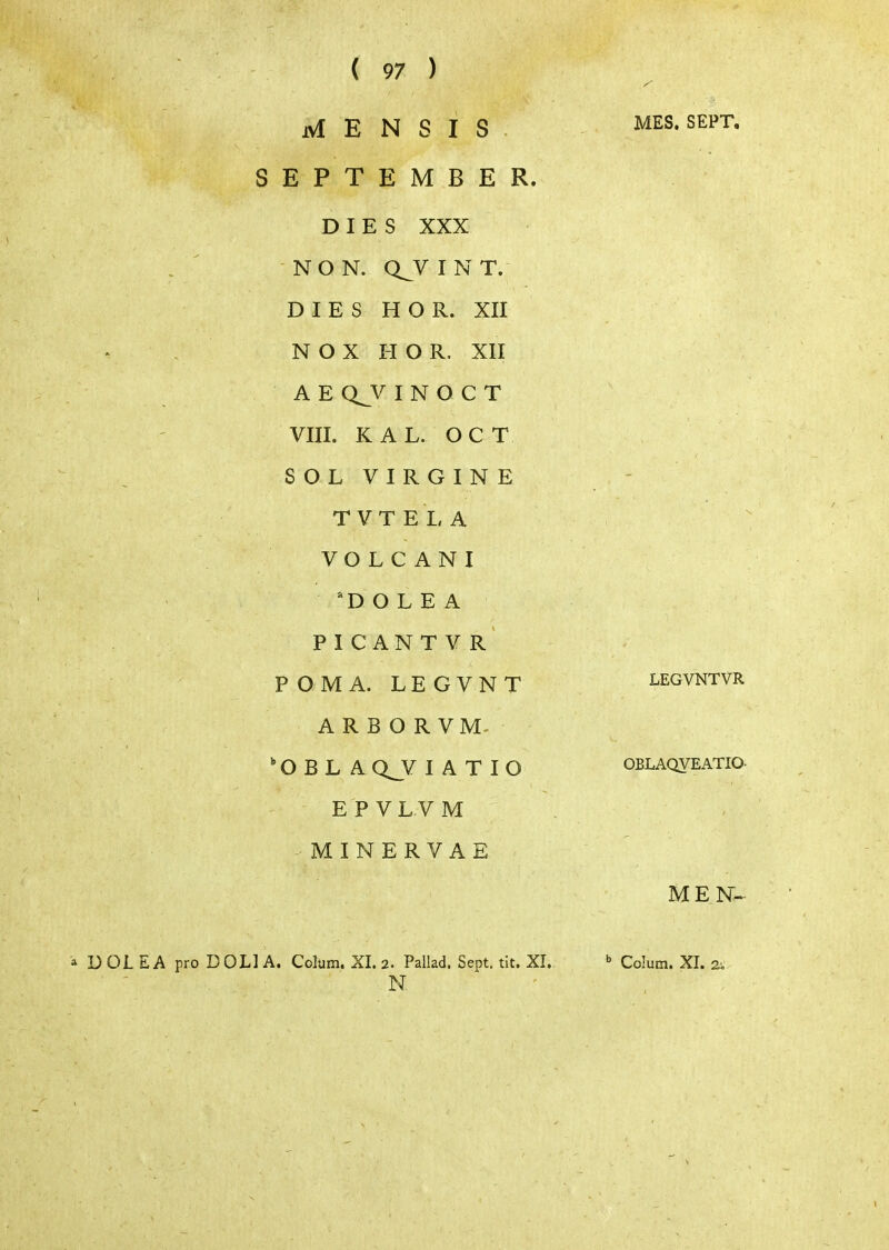 jvi Ε Ν S I S . SEPTEMBER. DIES XXX NO N. Q_V I Ν Τ. DIES Η Ο R. XII Ν Ο Χ Η Ο R. XII Α Ε Q^V I Ν Ο C Τ VIII. KAL. OCT SOL VIRGINE Τ V Τ Ε I, A VO L C A Ν I 'D Ο L Ε A Ρ I C A Ν Τ V R' POMA. LEGVNT ARBORVM^ O Β L AQ_V I A Τ lO EPVLVM - Μ I Ν Ε R V A Ε MES. SEPT, LEGVNTVR OBLAQVEATIO. MEN^- '» DDL Ε A pro DOLIA. Colum. XI. 2. Pallad. Sept. tit. XI. ■ - . ■ N, Colum. XI. 2.