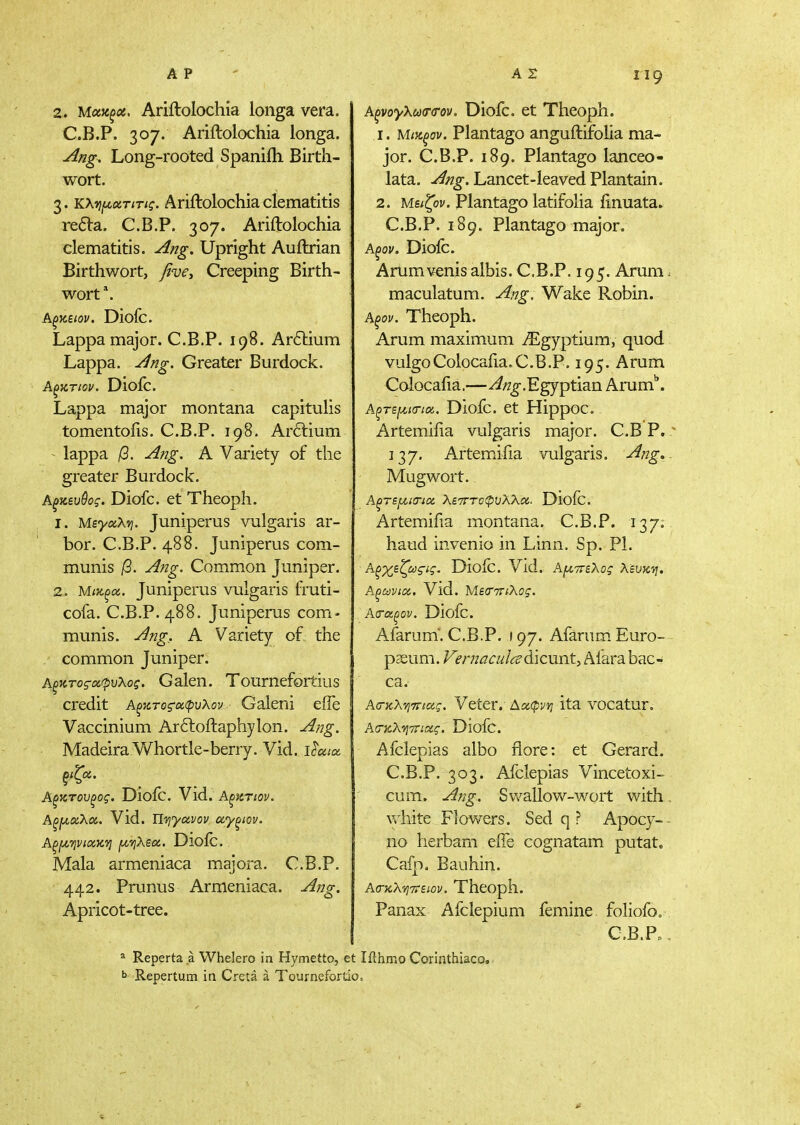 2. Μχϋξοί, Ariftolochia loiiga vera. C.B.P. 307. Ariftolochia longa. ^i2g. Long-rooted Spaniih Birth- wort. 3. κχ^οίτιτις. Ariftolochia clematitis redVa. C.B.P. 307. Ariftolochia clematitis. ying. Upright Auftrian Birthwort, βνε. Creeping Birth- wort*. Αξκειον. Diofc. Lappa major. C.B.P. 198. Aritium Lappa, y^ng. Greater Burdock. Diofc. Lappa major montana capitulis tomentoiis. C.B.P. 198. Arftium - lappa jG. ^ng. A Variety of the greater Burdock. Αξκευύος. Diofc. et Theoph. 1. Μεγοίλνι. Juniperus vulgaris ar- bor. C.B.P. 488. Juniperus com- munis β. Ang. Common Juniper. 2. Μικξα. Juniperus vulgaris fruti- cofa. C.B.P. 488. Juniperus com- munis, ying, A Variety of the ' common Juniper. Αξκτος'α'ρυλος. Galen. Tournefortius credit Α^κτοςαφυλον Galeni eife Vaccinium Ar6loftaphylon. -Afig. Madeira Whortle-berry. Vid. ύοαα Αξκτουξος. Dioic. Vid. Αξ^ίτιον. ΑξΐΑ.αΧοί. Vld. Tlviyavov αγξίον. Αξίλψιακ'η fJLVjXsa, Diofc. Mala armeniaca majora. C.B.P. 119 442. Prunus Apricot-tree. Armeniaca. Λ, ng. ^ Reperta a Whelero in Hymetto, et Repertum in Creta a Tournefortio A^voy\u<T<TO)i. Diofc. et Theoph. 1. Μικξον. Plantago anguftifolia ma- jor. C.B.P. 189. Plantago lanceo- lata. -i^/z^. Lancet-leaved Plantain. 2. Μείζον, plantago latifolia ftnuata. C.B.P. 189. Plantago major. Αξον. Diofc. Arumvenis albis. C.B.P. 195. Arum maculatum. y4/7g. Wake Robin. Αξον. Theoph. Arum maximum iEgyptium, quod vulgoColocafia,C.B.P. 195. Arum Colocafia.—^/z^g-.Egyptian Arum''. Αξ>τερίΓ/α. Diofc. et Hippoc. Artemifia vulgaris major. C.B P. 137. Artemifia vulgaris, -^^g Mug wort. Αξτεμιτίοί λετττοφνλλοί. Dloic. Artemifia montana. C.B.P. 137. baud invenio in Linn. Sp. PI. Αξχεζωςις. Dlofc. Vid. Αμττελος λευκ'η. Αξωνια.. Vid. ΜείΤτηλος. Ασ-αξον. Diofc. Afarum'. C.B.P. ) 97. Afarum. Euro- paeum. /^m/i^irz^/i^dicunt, Afarabac- ca. Ασ-κληττιας. Veter. Ααφνη ita vocatur, Ασγ^Κ^ττιας. Diofc. Afclepias albo flore: et Gerard. C.B.P. 303. Afclepias Vincetoxi- cum. Ang. Sv/allow-wort with white Flowers. Sed q ? Apocy- 110 lierbam eife cognatam putat. Cafp. Bauhin. Α(τκΧ'ή7ΐειον. Theoph. Panax Afclepium femine foliofo„ C.B.P. lilhmo Corinthiaco.