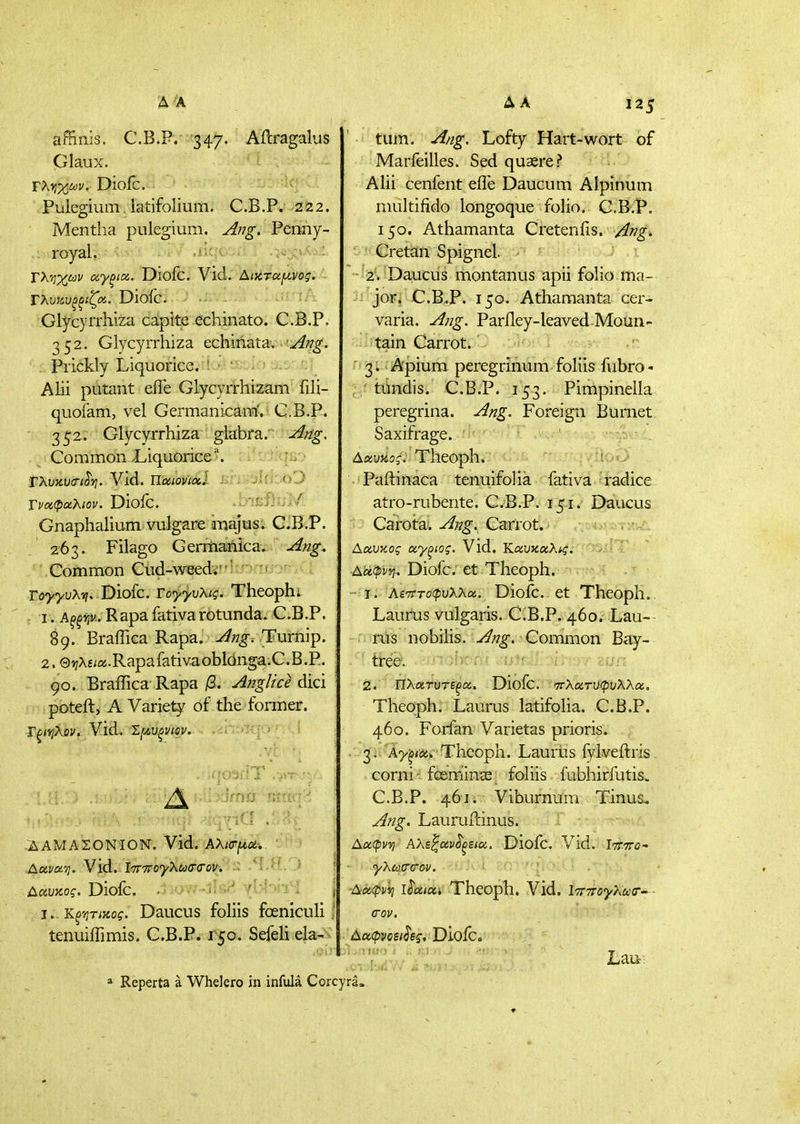 affinis. C.B.P. 347. Aftragalus Glaux. Γλι?;^ώ)ΐ/. Diofc. Piilegium latifolium. C.B.P. 222. Mentha pulegium. Aj7g. Penny- . royal, ^ Τλ'ήχων αγξίχ. Diofc. Vid. AtxTUf/^vog. Τλυκνξξίζα. Diofc. Glycyrrkiza caplte echinato. C.B.P. 352. Glycyrrhiza echinatav-!:^;^^. Prickly Liquorice. ' ' Alii piitant efle Glycyrrhizam fili- quofam, vel Germanicam',< C.B.P. 3^2. Glycyrrhiza glabra.' Ang. ^ ·■ Common .Liquorice. ; u-.· TXuKViTi^yi. Vid. UociovixJ ju.'.t)^ Τναφαλιον. Dloic. . blEf}:;// Gnaphalium vulgare majus. C.B.P. 263. Filago Germanica. Ajig. Common Cud-weedii';:r?;iu:>n,., ro^^-uAi?. Diofc. YoyyvUq. Thcophl I . κ^^ψ. Rapafativarotunda. C.B.P. 89. Braffica Rapa. Ang. Turnip. 2. QijXs^a.Rapafativ-aoblonga.C.B.P. 90. Braffica Rapa /3. Anglice dici poteft, A Variety of the former. Γ^ίί^λ^ν. Vid. 1[/,υξνιον. . ΐ'Ο^ίίΎ . . 125 ΔΑΜΑΣΟΝΊΟΝ. Vid. AXKrj^u, Ααυκος, Diofc. · ow-lisi^ yW-ifT^ , ι,.Κξ'/ιηχος. Daucus foliis fceniculi ; tenuiffimis. C.B.P. 150. Sefeli da- tum. A/ig. Lofty Hart-wort of Marfeilles. Sed quaere ? ' Π.' - Alii cenfent efle Daucum Aipinum multifido longoque folio. C.B.P. 150. Athamanta Cretenfis. /ing, Cretan Spignel. 2. Daucus montanus apii folio ma- jor^ C.B.P. 150. Athamanta cer- varia. Ang. Parfley-leaved Moun- tain Carrot. ' 3. Apium peregrinum foliis fubro- , * tundis. C.B.P. 153. Pimpinella peregrina. Ang. Foreign Burnet Saxifrage. Δαυκοί. Tlieoph. Paflinaca tenuifolia fativa radice atro-rubente. C.B.P. 151. I)aucus Caroira. ^/?^. Carrot. !:.^- τ··ν,' Vid. A'otcpvyi. Diofc. et Theoph. ■>«ΐ?·54  I. Αετττοφυλλα. Diofc. et Theoph. Laurus vulgaris. C.B.P. 460. Lau-- riis nobilis. Aftg. Common Bay- tr-ee. 2. ΠλατυτεξΆ, Diofc. ■'π-λοίτυφυλλα. Theoph. Laurus latifoha. C.B.P. 460. Forfan Varietas prions. . 3. A-j/^/ijj. Theoph. Laurus fylveftris- corni · fceminge^ foliis lubhirfutis. C.B.P. 461. Viburnum Tinus^ Ang. Lauruilinus. Αΰίφνη Αλζ^αν^ξεια,. Diofc. Vid. Ιττττο- γλω(Γ(Τον. Αιχφννι l^uioci Theoph. Vid. Ι'ττττογΚακΤ'- σον, AonpvQiih^, Dioic. Lait: 2 Reperta a Whelero in infula Corcyra.