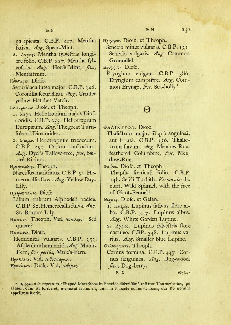 HP Θ Η pa fpicata. C.B.P. 227. Mentha fativa. Ang. Spear-Mint. 2. Ay^ioq. Mentha fylveilris longi- ore folio. C.B.P. 227. Mentha fyl- veftris. Ang. Horfe-Mint, five, Mentaftrum. iilv(T(x,^ov, Diofc, Securidaca lutea major. C.B.P. 348. Coronilla fecuridaca. Greater yellow Hatchet Vetch. ΗλιοτξοτΓίον Diofc. et Theoph. 1. Μεγα. Heliotropium majas Diof- coridis. C.B.P. 253. Heliotropium Europaeum. Ang. The great Turn- fole of Diofcorides. 2. Μιζξον. Heliotropium tricoccum. C.B.P. 253. Croton tin6torium. Ang. Dyer's Tallow-tree, yiw, baf- tard Ricinus. ΐψ,εξοκαλζς. Theoph. Narciffus maritimus. C.B.P. 54. He- merocallis flava. Ang. Yellow Day- Lily. Ηι^εξοκαλλες. Dioic. Lilium rubrum Afphodeli radice. C.B.P. 80. Hemerocallisfulva.-^«g-. St. Bruno's Lily. Η[Λΐονιον. Theoph. Vid. Ασ-ττλψον. Sed qucere? Hf^topiTig. Diofc. Hemionitis vulgaris. C.B.P. 353. Afplenium hemionitis. Ang. Moon - Ftm, five potiuSi Mule's-Fern. ΗξΟίκλειοί. Vld. Αι^ο(Γ7τεξμ,ον. Ηξκνθει/,ον. Diofc. Vid. AvQsf^ig. Ηξίγεξον. Diofc. et Theoph. Senecio minor vulgaris. C.B.P. 131. Senecio vulgaris. Ang. Common Groundfel. Ηξυγγιον. Diofc. Eryngium vulgare. C.B.P. 386. Eryngium campeilre. Ang. Com- mon EryngO) five, Sea-holly \ Θ ΘΑΛΙΚΤΡΟΝ. Diofc. Thalitlrum majus filiqua angulosa, aut ftriata. C.B.P. 336. Thalic- trum flavum. Ang. Meadow Rue- feathered Columbine, five, Mea- dow-Rue. Θα^ιοί. Diofc. et Theoph. Thapfia foeniculi folio. C.B.P. J 48. Sefeli Turbith. Vernaculce di- cunt. Wild Spignel, with the face of Giant-Fennel? Θεξ[Λος. Dioic. et Galen. 1. Ηι^εξος. Lupinus fativus flore al- bo. C.B.P. 347. Lupinus albus. Ang. White Garden Lupine. 2. Αγξιος. Lupinus fylveftris flore caeruleo. C.BP. 348. Lupinus va- rius. Ang. Smaller blue Lupine. Θ-ηλυχξοίνεια. Theoph. Cornus foemina. C.B.P. 447. Cor- nus fanguinea. Ang. Dog-wood, five, Dog-berry. R 2 Θνιλυ- a Ηξυγγιον a. fe repertum effe apud Marathona in Phocide difertiflime teftatur Tournefortius, qui tamen, cum ita fcriberet, memoria lapfus eft, cum in Phocide nullus fit locus, qui ifto nomine appellatus fuerit.