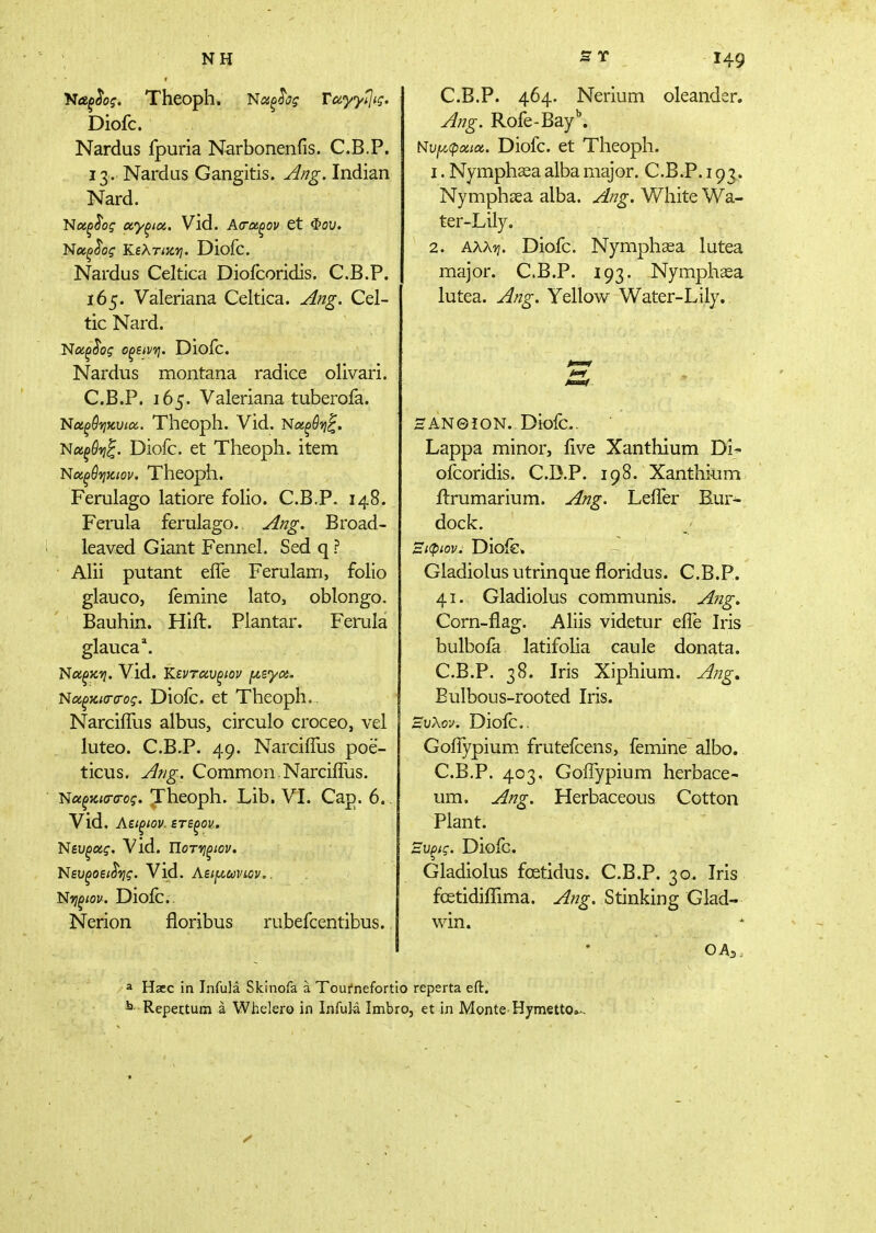 «7 Ntffibf. Theoph, Νιχξ^ς Ταγγί]ις. Diofc. Nardus fpuria Narbonenfis. C.B.P. 13. Nardus Gangitis. j^/7g. Indian Nard. Ήαξ^ος αγξια. Vld. Acra^ov tt Φου. 'Νοίξ^ος TLiXTiKVj. Diofc. Nardus Celtica Diofcoridis. C.B.P. 165. Valeriana Celtica. Ang. Cel- tic Nard. Diofc. Nardus montana radice olivari. C.B.P. 165. Valeriana tuberofa. 'Ναξθ'ηαυίύχ.. Theoph. Vid. Ναξύ-ηζ. 'Νχξθ'ηξ. Diofc. et Theoph. item Ι^ίαξύ'ηκ.ιον. Theopll. Ferulago latiore folio. C.B.P. 148. Ferula ferulago. Ang. Broad- leaved Giant Fennel. Sed q ? Alii putant eife Ferulam, folio glauco, femine lato, oblongo. Bauhin. Hift. Plantar. Ferula glauca*. Νοίξκτι. Vid. Κενταυξίον f/,syc6. Νοίξκΐ(Γ(Γος. Diofc. et Theoph.. Narciifus albus, circulo croceo, vel luteo. C.B.P. 49. Narciifus poe- ticus. Af/g. Common,Narciifus. 'Ναξκισ-α-ος. Theoph. Lib. VI. Cap. 6.. Vid. Αείξιον. ετεξον. Nsu^a?. Vld. Ποτ-ηξίον. 'Νευξοει^τίς. Vid. ϋτίξίον. Diofc. Nerion floribus rubefcentibus. C.B.P. 464. Nerium oleander. Jng. Rofe-Bay. Νυι/.φοαα. Diofc. et Theoph. 1. Nymphaea alba major. C.B.P. 193.. Nymphsea alba. Ang. White Wa- ter-Lily. 2. AAAij. Diofc. Nymphsea lutea major. C.B.P. 193. Nymphaea lutea. Ang. Yellow Water-Lily. ΗΑΝΘίON. Diofc. Lappa minor, live Xanthium Di^ ofcoridis. C.D.P. 198. Xanthium ilrumarium. Ang. Leifer Bur- dock. Ξιφίον. Dioie» Gladiolus utrinque floridus. C.B.P. 41. Gladiolus communis. Afig. Corn-flag. Aliis videtur efle Iris bulbofa latifoha caule donata. C.B.P. 38. Iris Xiphium. J/jg, Bulbous-rooted Iris. Ξυλον. Dioic.. Goiiypium frutefcens, femine albo. C.B.P. 403. Goifypium herbace- um, Ang. Herbaceous Cotton Plant. Ξυξίς. Dioic. Gladiolus fcetidus. C.B.P. 30. Iris foetidiifima. Aug. Stinking Glad- win. OA 3 i a Haec in Infula Skinofa a Toufnefortio reperta eft.