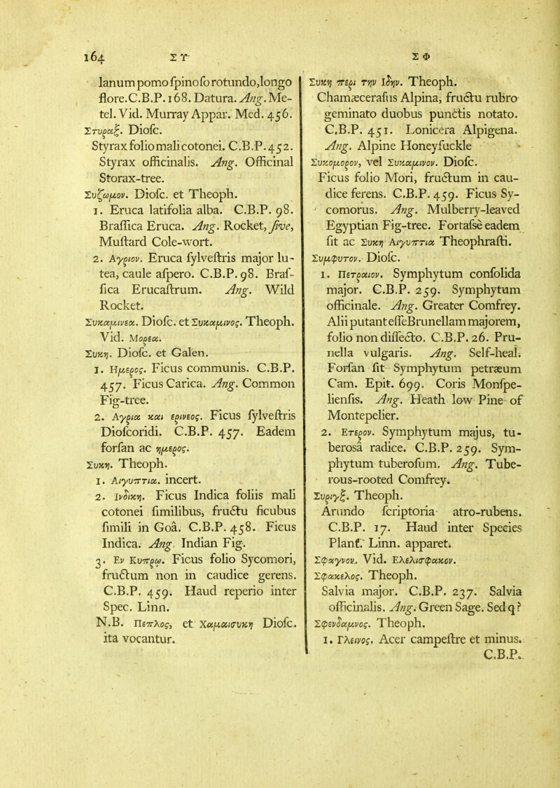 lanum porno fpinofo rotundo,longo flore.C.B.P. 168. Datura. Ang. Me- tel.Vid. Murray Appar. Med. 456. Ί,τυξοί^. Dioic. Styrax folio mali cotonei. C.B .P. 45 2. Styrax officinalis. Ang. Officinal Storax-tree. Ί:υζω[ζον. Diofc. et Theoph. 1. Eruca latifolia alba. G.B.P. 98. Braffica Eruca. Ang. Rocket,yJ'-ui', Muftard Cole-wort. 2. Αγξιον. Eruca fylveftris major lu- tea, caule afpero. C.B.P. 98. Braf- fica Erucailrum. Ang, Wild Rocket. Συκΰειχινεα. Dioic. ε1Σιικαρ^<?$·. Theoph. Vid. Μοξεοί. XvKTj. Diofc. et Galen. 1. Η[Α,ζξος. Ficus communis. C.B.P. 457. Ficus Carica. Ang. Common Fig-tree. 2. Αγξία κοίΐ εξίνεος. Ficus iylveftris Diofcoridi. C.B.P. 457. Eadem forfan ac tjfyte^ag. Συκίί. Theoph. 1. ΑίγυτΓτιχ. incert. 2. ΐν^ίκτι. Ficus Indica foliis mali cotonei fimilibus, fru£tu ficubus fimili in Goa. C.B.P. 458. Ficus Indica. Ang Indian Fig. 3. Έν κυτΓξω. Ficus folio Sycomorij fru61:um non in caudice gerens. C.B.P. 459. Haud reperio inter Spec. Linn. N.B. Πεττλος, et Χαΐλοίκτυκη Diofc, ita vocantur. ivKVj 7ψ ι^ψ. Theoph. Chamaecerafus Alpina, fru6lu rubro geminato duobus pun^tis notato. C.B.P. 451. Lonicera Alpigena. Ang. Alpine Honeyfuckle Συκομοξον-, vcl Συκοίμινον. Dioic. Ficus folio Mori, fru6lum in cau- dice ferens. C.B.P. 459. Ficus Sy- comorus. Ang. Mulberry-leaved Egyptian Fig-tree. Fortafse eadem fit ac Σακ57 Κΐ'γυτΐπα. Theophraiti. Συ[Λφυτον. Diofc. 1. Ώετξοίΐον. Symphytum confolida major. C.B.P. 259. Symphytum officinale. Ang. Greater Comfrey. Alii putanteifeBrunellam majorem, folio non diffeao. C.B.P. 26. Pru- nella vulgaris, Ang. Self-heaL Forfan fit Symphytum petraeum Cam. Epit. 699. Coris Monfpe- lienfis. Ang. Heath Iqw Pine of Montepelier. 2. Ετεξον. Symphytum majus, tu- berosa radice. C.B.P. 259. Sym- phytum tuberofum. Ang. Tube- rous-rooted Comfrey. Συξίyξ. Theoph. Arundo fcriptoria atro-rubens. C.B.P. 17. Haud inter Species Plant.^ Linn, appareti. ΣΦχγνον.. Vld. ΕλελίίΓφοίΚύν. Σφοίκελος. Theoph. Salvia major. C.B.P. 237. Salvia officinahs. Ang. Green Sage. Sed q? Σφεν^(^νος. Theoph. I. Τλίΐνος. Acer campeftre et minus. C.B.Po