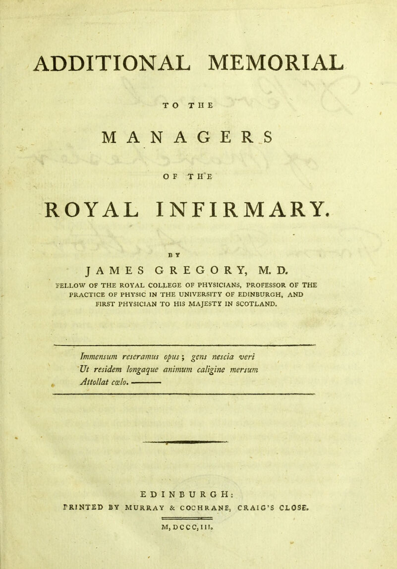 ADDITIONAL MEMORIAL TO THE MANAGERS OF THE ROYAL INFIRMARY. B y JAMES GREGORY, M. D. FELLOW OF THE ROYAL COLLEGE OF PHYSICIANS, PROFESSOR OF THE PRACTICE OF PHYSIC IN THE UNIVERSITY OF EDINBURGH, AND FIRST PHYSICIAN TO HIS MAJESTY IN SCOTLAND. Immensum reseramus opus; gsns nescia veri Ut residem longaque animum caligine mersum Attollat coclo. EDINBURGH: PRINTED BY MURRAY & COCHRANE, CRAIG'S CLOSE. M, D C CC, III,