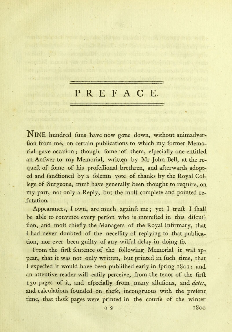 PREFACE. * JNINE hundred funs have now gone down, without animadver- iion from me, on certain pubHcations to which my former Memo- rial gave occafion; though fome of them, efpecially one entitled an Anfwer to my Memorial, written by Mr John Bell, at the re- queft of fome of his profeffional brethren, and afterwards adopt- ed and fandtioned by a folemn vote of thanks by the Royal Col- lege of Surgeons, muft have generally been thought to require, on my part, not only a Reply, but the moft complete and pointed re- futation. Appearances, I own, are much againfl me; yet I truft I fhall be able to convince every perfon who is interefted in this difcuf- fion, and moft chiefly the Managers of the Royal Infirmary, that I had never doubted of the neceffity of replying to that publica- tion, nor ever been guilty of any wilful delay in doing fo. From the firft fentence of the following Memorial it will ap- pear, that it was not only written, but printed in fuch time, that I expected it would have been pubiiflied early in fpring 1801; and an attentive reader will eafily perceive, from the tenor of the firft 130 pages of it, and efpecially from many allulions, und datesy and calculations founded on thefe, incongrtious with the prefent time, that thofe pages were printed in the courfe of the winter a 2 1800