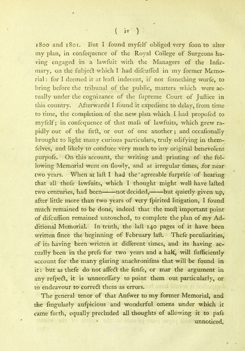 1800 and 1801. But I found myfelf obliged very foon to alter my plan, in confequence of the Royal College of Surgeons ha- ving engaged in a lawfiiit with the Managers of the Infir- mary, on the fubjedl which I had difcuffed in my former Memo- rial : for I deemed it at leaft indecent, if not fomething worfe, to bring before the tribunal of the public, matters which were ac- tually under the cognizance of the fupreme Court of Juftice in this country. Afterwards I found it expedient to delay, from time to time, the completion of the new plan which I had propofed to myfelf; in confequence of that mafs of lawfuits, which grew ra- pidly out of the firft, or out of one another; and occafionally brought to light many curious particulars, truly edifying in them- felves, and likely to conduce very much to iny original benevolent purpofe. On this account, the writing and printing of the fol- lowing Memorial went on flowly, and at irregular times, .for near two years. When at laft I had the * agreeable furprife of hearing that all thofe lawfuits, which I thought might well have lafted two centuries, had been not decided, but quietly given up, after little more than two years of very fpirited litigation, I found much remained to be done, indeed that the moft important point of difcuffion remained untouched, to complete the plan of my Ad- ditional Memorial. In truth, the lafl 140 pages of it have been written fince the beginning of February laft. Thefe peculiarities, of its having been written at different times, and its having ac- tually been in the prefs for two years and a hal^^ will fufficiently account for the many glaring anachronifms that will be found in if; but as thefe do not affecft the fenfe, or mar the argument in any refpedl, it is unneceffary to point them out particularly, or to endeavour to- corre<5l them as errors. The general tenor of that Anfwer to my former Memorial, and the fingularly aufpicious and wonderful omens under which it came forth, equally precluded all thoughts of allowing it to pafs unnoticed,