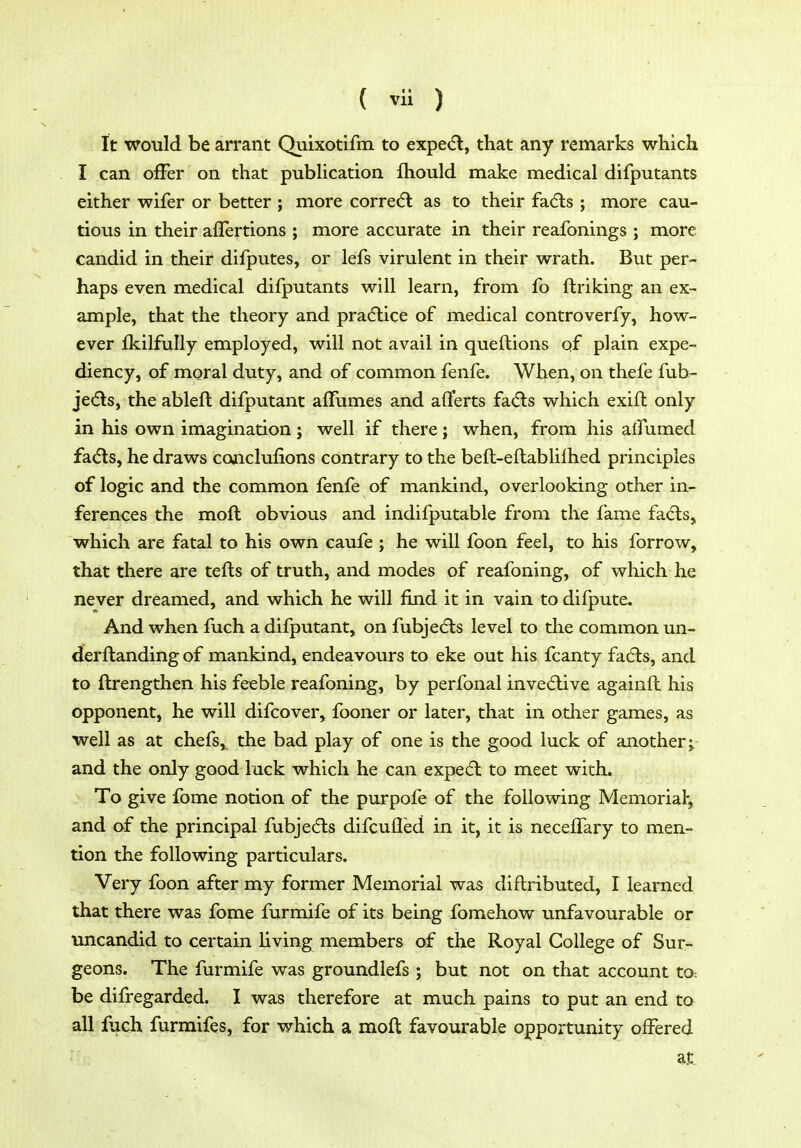 It would be arrant Quixotifm to expe(5l, that any remarks which I can ofFer on that pubHcation fhould make medical difputants either wifer or better ; more corre(fl as to their fad:s ; more cau- tious in their aflertions ; more accurate in their reafonings ; more candid in their dilputes, or lefs virulent in their wrath. But per- haps even medical difputants will learn, from fo ftriking an ex- ample, that the theory and pradlice of medical controverfy, how- ever fkilfully employed, will not avail in queftions of plain expe- diency, of moral duty, and of common fenfe. When, on thefe fub- je(5ls, the ablefl difputant alTumes and afferts fa(5ls which exift only in his own imagination j well if there; when, from his alfumed fadls, he draws conclufions contrary to the beft-eftablilhed principles of logic and the common fenfe of mankind, overlooking other in- ferences the moft obvious and indifputable from the fame fa(5ls, which are fatal to his own caufe ; he will foon feel, to his forrow, that there are tefts of truth, and modes of reafoning, of which he never dreamed, and which he will find it in vain to difpute. And when fuch a difputant, on fubjedls level to the common un- derftanding of mankind, endeavours to eke out his fcanty fa6ls, and to ftrengthen his feeble reafoning, by perfonal inve6live againft his opponent, he will difcover, fooner or later, that in other games, as well as at chefs, the bad play of one is the good luck of another;, and the only good luck which he can expedl to meet with. To give fome notion of the purpofe of the following Memorial', and of the principal fubjedls difcufled in it, it is necelTary to men- tion the following particulars. Very foon after my former Memorial was diflributed, I learned that there was fome furmife of its being fomehow unfavourable or uncandid to certain Hving members of the Royal College of Sur- geons. The furmife was groundlefs; but not on that account tO: be difregarded. I was therefore at much pains to put an end to all inch furmifes, for which a moft favourable opportunity offered at