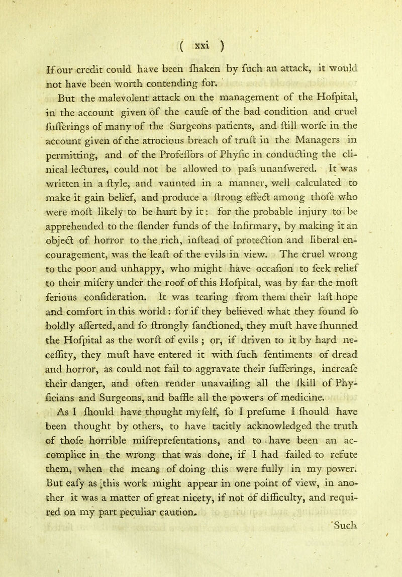 If our credit could have been fliaken by fuch an attack, it would not have been worth contending for. But the malevolent attack on the management of the Hofpital, in the account given of the caufe of the bad condition and cruel fufferings of many of the Surgeons patients, and ftill worfe in tlie account given of the atrocious breach of truft in the Managers in permitting, and of the ProfefTors of Phyfic in conducing the cli- nical lectures, could not be allowed to pafs unanfwered. It was written in a ftyle, and vaunted in a manner, well calculated to make it gain belief, and produce a ftrong efFe(5l among thofe who were moft likely to be hiu't by it: for the probable injury to be apprehended to the {lender funds of the Infirmary, by making it an obje<5t of horror to the ,rich, inftead of protecSlion and liberal en- couragement, was the leaft of the evils in view. The cruel wrong to the poor and unhappy, who might have occafion to feek relief to their mifery under the roof of this Hofpital, was by far tlie moft ferious confideration. It was tearing from them their lafl hope and comfort in this world: for if they believed what they found fo boldly aiTerted, and fo ftrongly fandlioned, they mufl have fliunned the Hofpital as the worfl of evils ; or, if driven to it by hard ne- ceility, they muft have entered it with fuch fentiments of dread and horror, as could not fail to aggravate their fujfferings, increafe their danger, and often render unavailing all the fkill of Phy- ficians and Surgeons, and baffle all the powers of medicine. As I £hould have thought myfelf, fo I prefume I ftiould have been thought by others, to have tacitly acknowledged the truth of thofe horrible mifreprefentations, and to have been an ac- complice in the wrong that was done, if I had failed to refute them, when the meang of doing this were fully in my power. But eafy as ithis work might appear in one point of view, in ano- ther it was a matter of great nicety, if not of difficulty, and requi- red on my part peculiar caution, 'Such