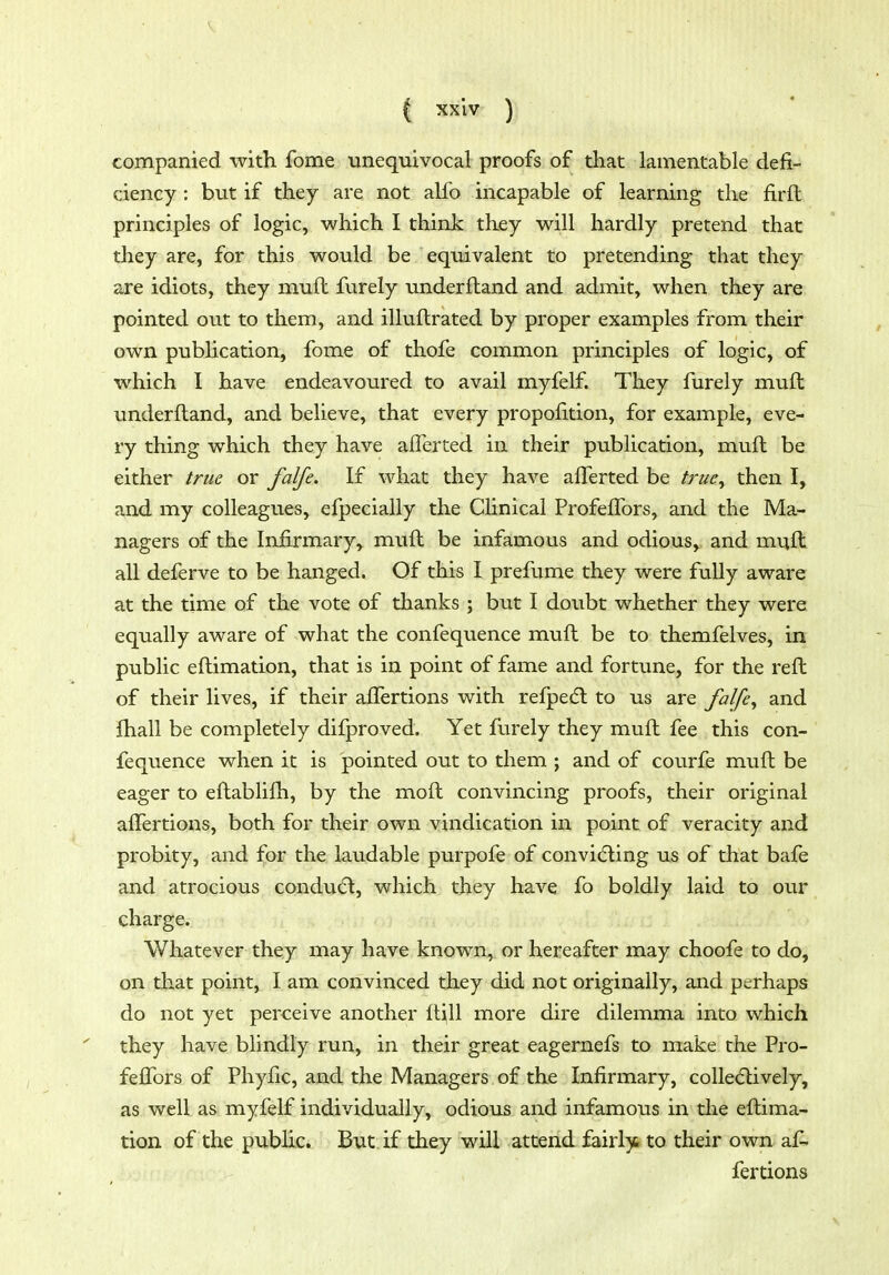 companied with fome unequivocal proofs of that lamentable defi- ciency : but if they are not alfo incapable of learning the firft principles of logic, which I think they will hardly pretend that they are, for this would be equivalent to pretending that they are idiots, they muft furely underftand and admit, when they are pointed out to them, and illuftrated by proper examples from their own pubhcation, fome of thofe common principles of logic, of which I have endeavoured to avail myfelf. They furely muft underftand, and believe, that every propofttion, for example, eve- ry thing which they have aflerted in their publication, muft be either true or falfe. If what they have alTerted be tnie^ then I, and my colleagues, efpecially the Clinical ProfelTors, and the Ma- nagers of the Infirmary, muft be infamous and odious, and muft all deferve to be hanged. Of this I prefume they were fully aware at the time of the vote of thanks ; but I doubt whether they were equally aware of what the confequence muft be to themfelves, in public eftimation, that is in point of fame and fortune, for the reft of their lives, if their affertions with refpe(5l to us are falfe^ and Jhall be completely difproved. Yet furely they muft fee this con- fequence when it is pointed out to them ; and of courfe muft be eager to eftablifti, by the moft convincing proofs, their original affertions, both for their own vindication in point of veracity and probity, and for the laudable purpofe of convi(5ling us of that bafe and atrocious conducft, which they have fo boldly laid to our charge. Whatever they may have known, or hereafter may choofe to do, on that point, I am convinced they did not originally, and perhaps do not yet perceive another 11^11 more dire dilemma into which they have blindly run, in their great eagernefs to make the Pro- feffors of Phyfic, and the Managers of the Infirmary, collecftively, as well as myfelf individually, odious and infamous in tlie eftima- tion of the public. But if they will attend fairies to their own, ai^ fertions