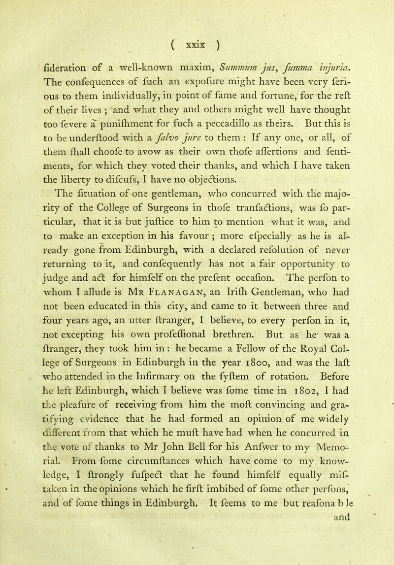 fideration of a well-known maxim, Summiim jus^ fumma injuria. The confeqnences of fuch an expofure might have been very feri- ous to them individually, in point of fame and fortune, for the reft of their lives ; and vfhat they and others might well have thought too fevere a punifliment for fuch a peccadillo as theirs. But this is to be underftood with a falvo jure to them : If any one, or all, of them fhall choofe to avow as their own thofe alTertions and fenti- ments, for which they voted their thanks, and which I have taken the liberty to difcufs, I have no objedlions. The fituation of one gentleman, who concurred with the majo- . rity of the College of Surgeons in thofe tranfacftions, was fo par- ticular, that it is but juftice to him to mention what it was, and to make an exception in his favour ; more efpecially as he is al- ready gone from Edinburgh, with a declared refolution of never returning to it, and confequently has not a fair opportunity to judge and adl for himfelf on th^ prefent occafion. The perfon to whom I allude is Mr Flanagan, an Irifh Gentleman, who had not been educated in this city, and came to it between three and four years ago, an utter ftranger, I believe, to every perfon in it, not excepting his own profeffional brethren. But as he- was a ftranger, they took him in : he became a Fellow of the Royal Col- lege of Surgeons in Edinburgh in the year 1800, and was the laft who attended in the Infirmary on the fyftem of rotation. Before he left Edinburgh, which I believe was fome time in 1802, I had the pleafure of receiving from him the moft convincing and gra- tifying evidence that he had formed an opinion of me widely different from that which he muft have had when he concurred in the vote of thanks to Mr John Bell for his Anfwer to my Memo- rial. From fome circumftances which have come to my know- ledge, I ftrongly fulpedl that he found himfelf equally mif- taken in the opinions which he firft imbibed of fome other perfons, and of fome things in Edinburgh. It feems to me but reafona b le and