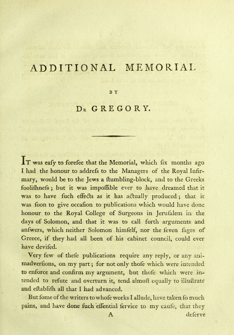 ADDITIONAL MEMORIAL BY Dr G RE GO R Y. It was eafy to forefee that the Memorial, which fix months ago I had the honour to addrefs to the Managers of the Royal Infir- mary, would be to the Jews a ftumbling-block, and to the Greeks fooliflmefs ; but it was impofiible ever to .have dreamed that it was to have fiich efFccfls as it has adlually produced ; that it was foon to give occafion to publications which would have done honour to the Royal College of Surgeons in Jerufalem in the days of Solomon, and that it was to call forth arguments and anfwers, which neither Solomon himfelf, nor the feven fages of Greece, if they had all been of his cabinet council, could ever have devifed. Very few of thefe publications require any reply, or any ani- madverfions, on my part; for not only thofe which were intended to enforce and confirm my argument, but thofe which were in- tended to refute and overturn it, tend almofl: equally to iliuftrate and eftablifh all that I had advanced. Butfome of the writers towhofe worksl allude, have taken fo much pains, and have done fuch elTential fervice to my caufe, that they A deferve