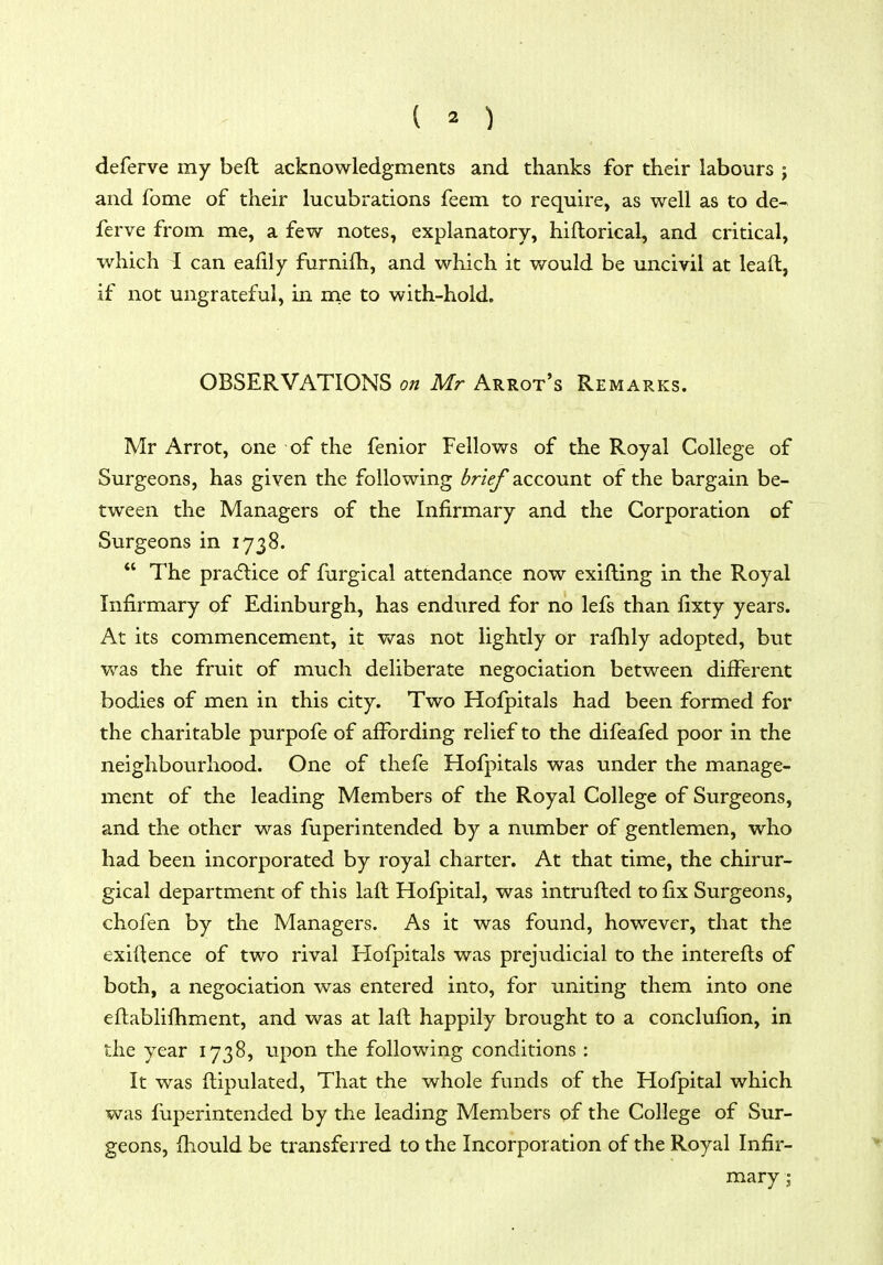 deferve my beft acknowledgments and thanks for their labours j and fome of their lucubrations feem to require, as well as to de- ferve from me, a few notes, explanatory, hiftorical, and critical, which I can ealily furnifh, and which it would be uncivil at lead, if not ungrateful, in me to with-hold. OBSERVATIONS on Mr Arrot's Remarks. Mr Arrot, one of the fenior Fellows of the Royal College of Surgeons, has given the following brief account of the bargain be- tween the Managers of the Infirmary and the Corporation of Surgeons in 1738.  The pra(5tice of furgical attendance now exifting in the Royal Infirmary of Edinburgh, has endured for no lefs than fixty years. At its commencement, it vs^as not lightly or rafhly adopted, but w^as the fruit of much deliberate negociation between different bodies of men in this city. Two Hofpitals had been formed for the charitable purpofe of affording relief to the difeafed poor in the neighbourhood. One of thefe Hofpitals was under the manage- ment of the leading Members of the Royal College of Surgeons, and the other was fuperintended by a number of gentlemen, who had been incorporated by royal charter. At that time, the chirur- gical department of this laft Hofpital, was intrufled to fix Surgeons, chofen by the Managers. As it was found, however, that the exiftence of two rival Hofpitals was prejudicial to the interefts of both, a negociation was entered into, for uniting them into one eflablifhment, and was at laft happily brought to a conclufion, in the year 1738, upon the following conditions : It was ftipulated, That the whole funds of the Hofpital which was fuperintended by the leading Members of the College of Sur- geons, fhould be transferred to the Incorporation of the Royal Infir- mary ;