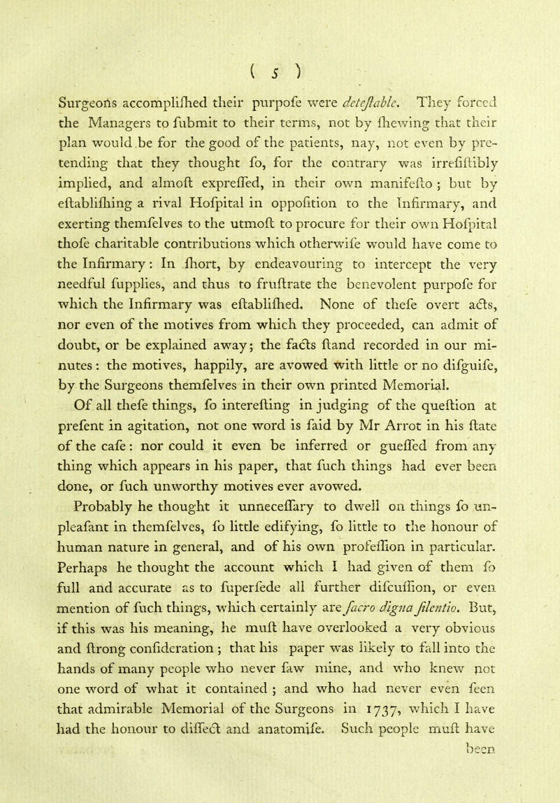 Surgeoils accomplifhed their purpofe were deteflahle. They forced the Managers to fubmit to their terms, not by fhewing that their plan would be for the good of the patients, nay, not even by pre- tending that they thought fo, for the contrary was irrefiftibly implied, and almoft expreffed, in their own manifeflo ; but by eftablifliing a rival Hofpital in oppofition to the Infirmary, and exerting themfelves to the utmoft to procure for their own Hofpital thofe charitable contributions which otherwife would have come to the Infirmary: In fhort, by endeavouring to intercept the very needful fupplies, and thus to fruftrate the benevolent purpofe for which the Infirmary was eftablifhed. None of thefe overt adls, nor even of the motives from which they proceeded, can admit of doubt, or be explained away; the fa<5ls Hand recorded in our mi- nutes : the motives, happily, are avowed with little or no difguife, by the Surgeons themfelves in their own printed Memorial. Of all thefe things, fo interefling in judging of the queftion at prefent in agitation, not one word is faid by Mr Arrot in his ftate of the cafe: nor could it even be inferred or gueffed from any thing which appears in his paper, that fuch things had ever been done, or fuch unworthy motives ever avowed. Probably he thought it unneceflary to dwell on things fo un- pleafant in themfelves, fb little edifying, fo little to the honour of human nature in general, and of his own profefiion in particular. Perhaps he thought the account which I had given of them fo full and accurate as to fuperfede all further difcuifion, or even mention of fuch things, which certainly are facro dlgna filentw. But, if this was his meaning, he muft have overlooked a very obvious and ftrong confideration ; that his paper was likely to fall into the hands of many people who never faw mine, and who knew pot one word of what it contained ; and who had never even feen that admirable Memorial of the Surgeons in 1737, which I have had the honour to diffecSl and anatomjfe. Such people muft have been