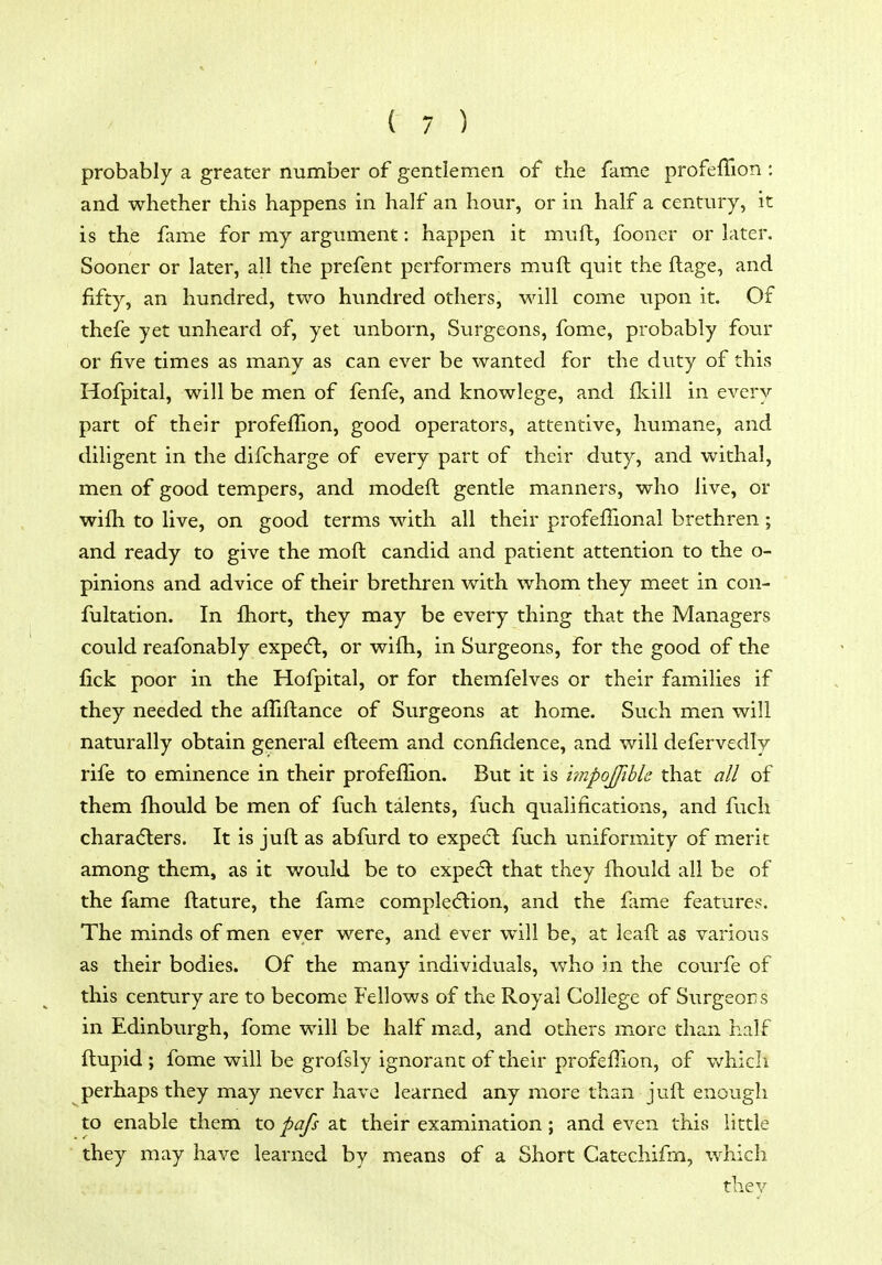 probably a greater number of gentlemen of the fame profeffion : and whether this happens in half an hour, or in half a century, it is the fame for my argument: happen it mufl, fooner or later. Sooner or later, all the prefent performers muft quit the ftage, and fifty, an hundred, two hundred others, will come upon it. Of thefe yet unheard of, yet unborn. Surgeons, fome, probably four or five times as many as can ever be wanted for the duty of this Hofpital, will be men of fenfe, and knowlege, and fkill in every part of their profeffion, good operators, attentive, humane, and diligent in the difcharge of every part of their duty, and withal, men of good tempers, and modeft gentle manners, who live, or wifli to live, on good terms with all their profeffional brethren; and ready to give the moft candid and patient attention to the o- pinions and advice of their brethren vv^ith whom they meet in con- fultation. In fliort, they may be every thing that the Managers could reafonably expedl, or wifli, in Surgeons, for the good of the fick poor in the Hofpital, or for themfelves or their families if they needed the afliftance of Surgeons at home. Such men will naturally obtain general efteem and confidence, and will defervedly rife to eminence in their profefiion. But it is hnpojfible that all of them fhould be men of fuch talents, fuch qualifications, and fuch charadters. It is juft as abfurd to expedl fuch uniformity of merit among them, as it would be to expedl that they fhould all be of the fame ftature, the fame compledlion, and the fame features. The minds of men ever were, and ever will be, at leafc as various as their bodies. Of the many individuals, who in the courfe of this century are to become Fellows of the Royal College of Surgeons in Edinburgh, fome will be half mad, and others more than half ftupid ; fome will be grofsly ignorant of their profeffion, of v/hich perhaps they may never have learned any more than juft enough to enable them to pafs at their examination; and even this little they may have learned by means of a Short Catechifm, which thev