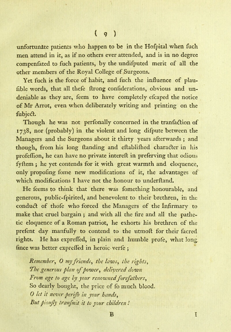 unfortunate patients who happen to be in the Hofpital when fuch men attend in it, as if no others ever attended, and is in no degree compenfated to fuch patients, by the undifputed merit of all the other members of the Royal College of Surgeons. Yet fuch is the force of habit, and fuch the influence of plau- fible words, that all thefe flrong confiderations, obvious and un- deniable as they are, feem to have completely efcaped the notice of Mr Arrot, even when deliberately writing and printing on the fubje<5l. Though he was not perfonally concerned in the tranfa(5lion of 1738, nor (probably) in the violent and long difpute between the Managers and the Surgeons about it thirty years afterwards ; and though, from his long ftanding and eftablifhed chara(5ter in his profefTion, he can have no private interefl in preferving that odious fyftem ; he yet contends for it with great warmth and eloquence, only propofing fome new modifications of it, the advantages of which modifications I have not the honour to underftand. He feems to think that there was fomething honourable, and generous, public-fpirited, and benevolent to their brethren, in the condu(5l of thofe who forced the Managers of the Infirmary to make that cruel bargain ; and with all the fire and all the pathe- tic eloquence of a Roman patriot, he exhorts his brethren of the prefent day manfully to contend to the utmofl for their facred rights. He has exprelTed, in plain and humble profe, what long^ fince was better exprefled in heroic verfe ; Remember^ 0 my friends^ the laws^ the rights, The generous phin of power, delivered down From age to age by your renowfiedforefathers. So dearly bought, the price of fo much blood. Q let it never per'ifh in your hands. But pmify tranf?nlt it to your children I B I