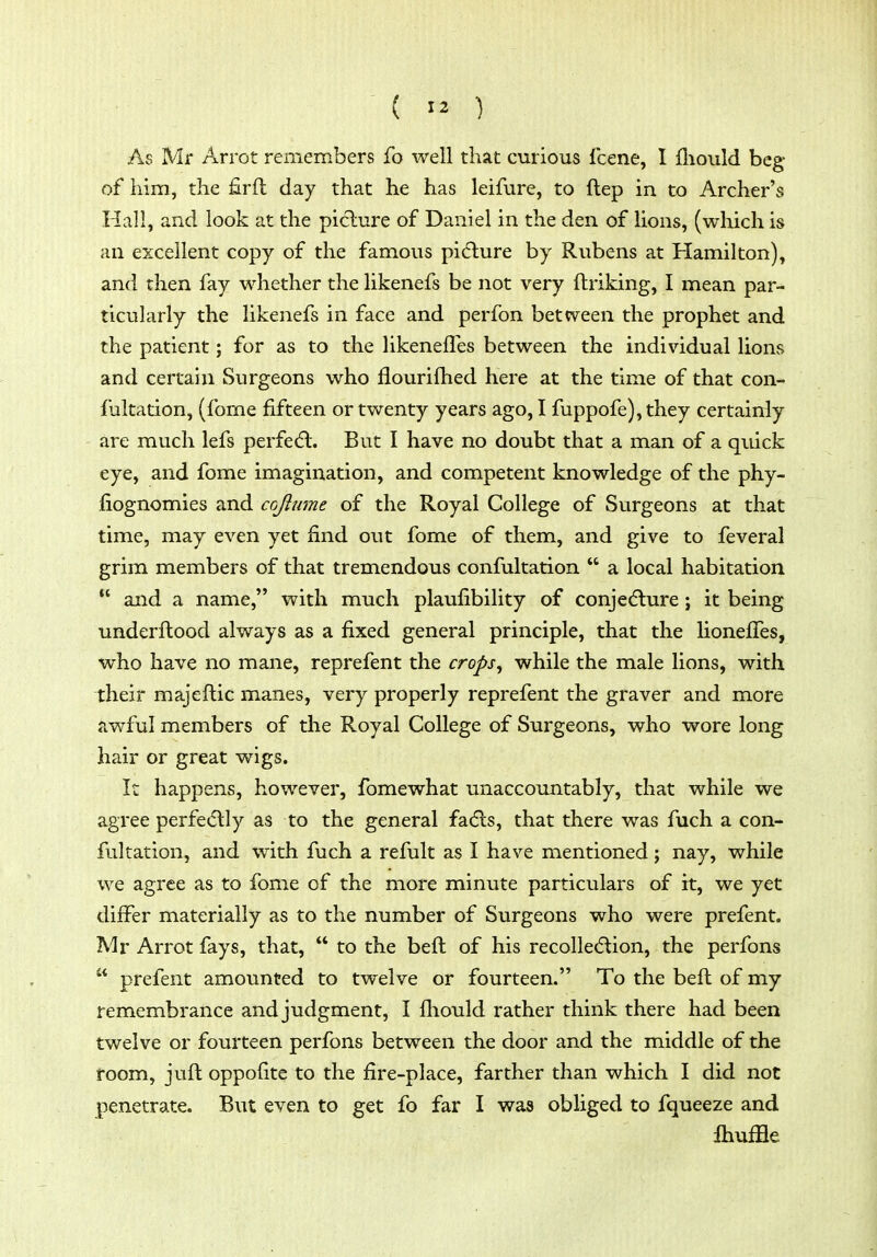 ( >2 ) As Mr Arrot remembers fo well that curious Icene, I fliould beg of him, the firft day that he has leifure, to ftep in to Archer's Hall, and look at the picture of Daniel in the den of lions, (which is an excellent copy of the famous picture by Rubens at Hamilton), and then fay whether the likenefs be not very ftriking, I mean par- ticularly the likenefs in face and perfon between the prophet and the patient; for as to the likenefles between the individual lions and certain Surgeons who flourifhed here at the time of that con- fultation, (fome fifteen or twenty years ago, I fuppofe), they certainly are much lefs perfect. But I have no doubt that a man of a quick eye, and fome imagination, and competent knowledge of the phy- fiognomies and cojlume of the Royal College of Surgeons at that time, may even yet find out fome of them, and give to feveral grim members of that tremendous confultation  a local habitation  and a name, with much plaufibility of conjedlure ; it being tmderftood always as a fixed general principle, that the lionefies, who have no mane, reprefent the crops^ while the male lions, with their majeftic manes, very properly reprefent the graver and more awful members of the Royal College of Surgeons, who wore long hair or great wigs. It happens, however, fomewhat unaccountably, that while we agree perfedlly as to the general fadls, that there was fuch a con- fultation, and with fuch a refult as I have mentioned; nay, while we agree as to fome of the more minute particulars of it, we yet diiFer materially as to the number of Surgeons who were prefent. IVIr Arrot fays, that,  to the beft of his recolle(5tion, the perfons  prefent amounted to twelve or fourteen. To the beft of my remembrance and judgment, I fliould rather think there had been twelve or fourteen perfons between the door and the middle of the room, juft oppofite to the fire-place, farther than which I did not penetrate. But even to get fo far I was obliged to fqueeze and fliuffle