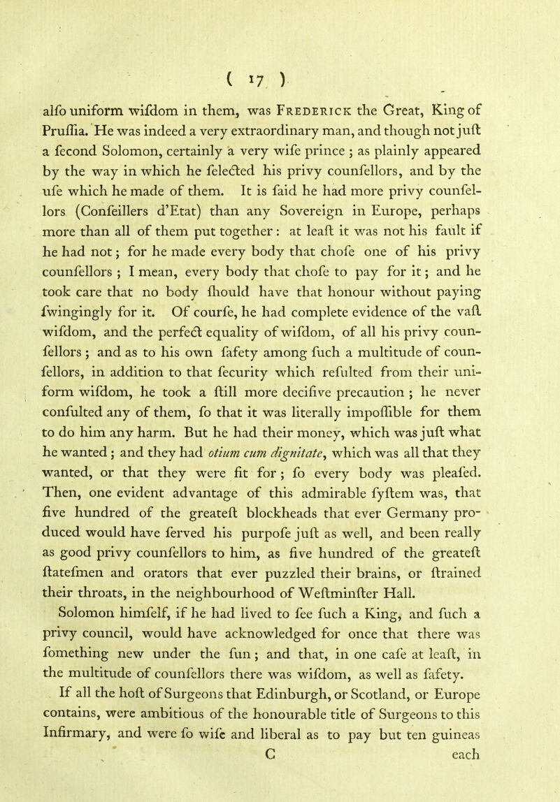 alfo uniform wifdom in them, was Frederick the Great, King of Pruflia. He was indeed a very extraordinary man, and though not juft a fecond Solomon, certainly a very wife prince ; as plainly appeared by the way in which he feledled his privy counfellors, and by the ufe which he made of them. It is faid he had more privy counfel- lors (Confeillers d'Etat) than any Sovereign in Europe, perhaps more than all of them put together : at leaft it was not his fault if he had not; for he made every body that chofe one of his privy counfellors ; I mean, every body that chofe to pay for it; and he took care that no body fliould have that honour without paying fwingingly for it. Of courfe, he had complete evidence of the vafl wifdom, and the perfedl equality of wifdom, of all his privy coun- fellors ; and as to his own fafety among fuch a multitude of coun- fellors, in addition to that fecurity which refulted from their uni- form wifdom, he took a ftill more decifive precaution ; he never confulted any of them, fo that it was literally impoffible for them to do him any harm. But he had their money, which was juft what he wanted ; and they had ot'ium cum d'lgn'itate^ which was all that they wanted, or that they were fit for ; fo every body was pleafed. Then, one evident advantage of this admirable fyftem was, that five hundred of the greateft blockheads that ever Germany pro- duced would have ferved his purpofe juft as well, and been really as good privy counfellors to him, as five hundred of the greateft ftatefmen and orators that ever puzzled their brains, or ftrained their throats, in the neighbourhood of Weftminfter Hall. Solomon himfelf, if he had lived to fee fuch a King, and fuch a privy council, would have acknowledged for once that there was fomething new under the fun; and that, in one cafe at leaft, in the multitude of counfellors there was wifdom, as well as fafety. If all the hoft of Surgeons that Edinburgh, or Scotland, or Europe contains, were ambitious of the honourable title of Surgeons to this Infirmary, and were fo wife and liberal as to pay but ten guineas C each