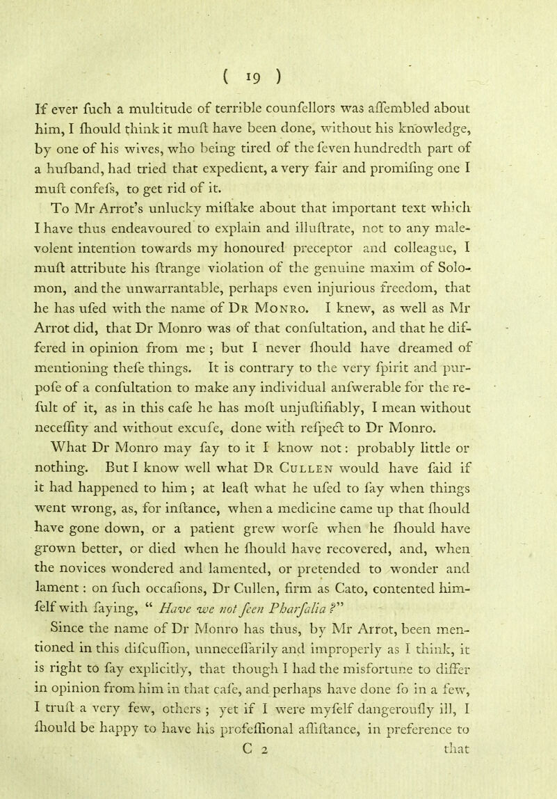 If ever fuch a multitude of terrible counfellors was affembled about him, I fliould think it muft have been done, without his knowledge, by one of his wives, who being tired of the feven hundredth part of a hufband, had tried that expedient, a very fair and promifing one I muft confefs, to get rid of it. To Mr Arrot's unlucky miftake about that important text which I have thus endeavoured to explain and illuftrate, not to any male- volent intention towards my honoured preceptor and colleague, I muft attribute his ftrange violation of the genuine maxim of Solo-, mon, and the unwarrantable, perhaps even injurious freedom, that he has ufed with the name of Dr Monro. I knew, as well as Mr Arrot did, that Dr Monro was of that confultation, and that he dif- fered in opinion from me ; but I never fliould have dreamed of mentioning thefe things. It is contrary to the very fpirit and pur- pofe of a confultation to make any individual anfwerable for the re- fult of it, as in this cafe he has moft unjuftifiably, I mean without neceflity and without excufe, done with refpedl to Dr Monro. What Dr Monro may fay to it I know not: probably little or nothing. But I know well what Dr Cullen would have faid if it had happened to him; at leaft what he ufed to fay when things went wrong, as, for inftance, when a medicine came up that fliould have gone down, or a patient grew worfe when he fliould have grown better, or died when he fliould have recovered, and, when the novices wondered and lamented, or pretended to wonder and lament: on fuch occafions, Dr Cullen, firm as Cato, contented him- felf with faying,  Have ive not fcen Fharfalia f Since the name of Dr Monro has thus, by Mr Arrot, been men- tioned in this difcuflion, unneceflarily and improperly as I think, it is right to fay explicitly, that though I had the misfortune to differ in opinion from him in that cafe, and perhaps have done fo in a few, I truft a very few, others ; yet if I were myfelf dangeroufly ill, I fliould be happy to have his profeflional afliftance, in preference to C 2 that