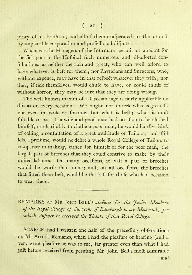 ( 2' ) jority of his brethren, and all of them exafperated to the utmoft by implacable corporation and profeffional difputes. Whenever the Managers of the Infirmary permit or appoint for the fick poor in the Hofpital fuch numerous and ill-aflbrted con- fultations, as neither the rich and great, who can well afford to have whatever is beft for them ; nor Phyficians and Surgeons, who, without expence, may have in that refpedl whatever they wifh ; nor they, if fick themfelves, would chufe to have, or could think of without horror, they may be fure that they are doing wrong. The well known maxim of a Grecian fage is fairly applicable on this as on every occafion : We ought not to feek what is greateft, not even in rank or fortune, but what is beft; what is moft fuitable to us. If a wife and good man had occafion to be clothed himfelf, or charitably to clothe a poor man, he would hardly think of calling a confultation of a great multitude of Tailors ; and ftill lefs, I prefume, would he defire a whole Royal College of Tailors to co-operate in making, either for himfelf or for the poor man, the largeft pair of breeches that they could contrive to make by their united labours. On many occafions, fo vaft a pair of breeches would be worfe than none; and, on all occafions, the breeches that fitted them beft, would be the beft for thofe who had occafioa to wear them. REMARKS on Mr John Bell's Anfwer for the Junior Members of the Royal College of Surgeons of Edinburgh to my Memoiial; for which Aifwer he received the Thanks of that Royal College. SCARCE had I written one half of the preceding obfervations on Mr Arrot's Remarks, when I had the pleafure of hearing (aad a. very great pleafure it was to me, far greater even than what I had juft before received from perufing Mr John Bell's moft admirable and;