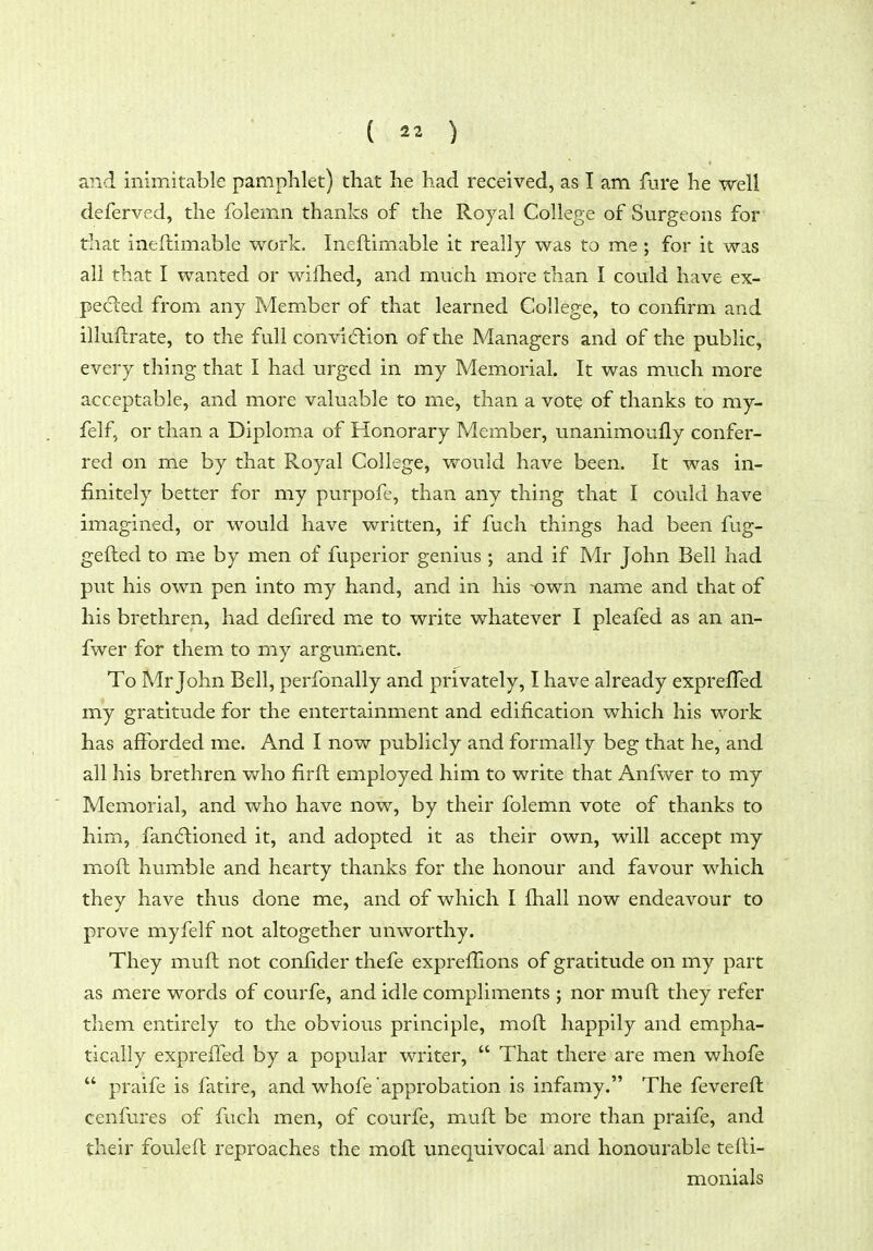 and inimitable pamphlet) that he had received, as I am fure he well deferved, the folemn thanks of the Royal College of Surgeons for that ineftimable work. Ineftimable it really was to me ; for it was all that I wanted or wifhed, and much more than I could have ex- pedled from any Member of that learned College, to confirm and illuflrate, to the full convidion of the Managers and of the public, every thing that I had urged in my Memorial. It was much more acceptable, and more valuable to me, than a vote of thanks to my- felf, or than a Diploma of Honorary Member, unanimoufly confer- red on me by that Royal College, would have been. It was in- finitely better for my purpofe, than any thing that I could have imagined, or would have written, if fuch things had been fug- gefted to me by men of fuperior genius ; and if Mr John Bell had put his own pen into my hand, and in his -own name and that of his brethren, had delired me to write whatever I pleafed as an an- fwer for them to my argument. To Mr John Bell, perfonally and privately, I have already exprelTed my gratitude for the entertainment and edification which his work has affbrded me. And I now publicly and formally beg that he, and all his brethren who firft employed him to write that Anfwer to my Memorial, and who have now, by their folemn vote of thanks to him, fandlioned it, and adopted it as their own, will accept my moft humble and hearty thanks for the honour and favour which they have thus done me, and of which I fhall now endeavour to prove myfelf not altogether unworthy. They muft not confider thefe exprefiions of gratitude on my part as mere words of courfe, and idle compliments ; nor muft they refer them entirely to the obvious principle, moft happily and empha- tically exprefied by a popular writer,  That there are men whofe  praife is fatire, and whofe approbation is infamy. The fevereft cenfures of fuch men, of courfe, muft be more than praife, and their foulefl reproaches the moft unequivocal and honourable tefti- monials