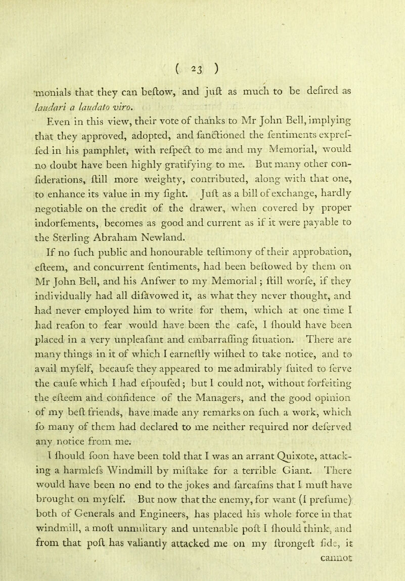 •monials that they can beflow, and juft as much to be defired ajs laudari a laudato v'lro. Even in this view, their vote of thanks to Mr John Bell, implying that they approved, adopted, and fancflioned the fentiments expref- fed in his pamphlet, with refpecft to me and my Vlemorial, would no doubt have been highly gratifying to me. But many other con- fiderations, flill more weighty, contributed, along with that one, to enhance its value in my fight. Juft as a bill of exchange, hardly negotiable on the credit of the drawer, when covered by proper indorfements, becomes as good and current as if it were payable to the Sterling Abraham Newland. If no fuch public and honourable teftimony of their approbation, efteem, and concurrent fentiments, had been beftovved by them on Mr John Bell, and his Anfwer to my Memorial; ftill worfe, if they individually had all difavowed it, as what they never thought, and had never employed him to write for them, which at one time I had reafon to fear would have been the cafe, I Ihould have been placed in a very unpleafant and embarraffing fituation. There are many things in it of which I earneftly wifhed to take notice, and to avail myfelf, becaufe they appeared to me admirably fuited to fervc the cau.fe which I had efpoufed; butl could not, without forfeiting the efleem and confidence of the Managers, and the good opinion of my beft friends, have made any remarks on fuch a work, which fo many of them had declared to me neither required nor deferved any notice from me. I fhould foon have been told that I was an arrant Quixote, attack- ing a harmiefs Windmill by miftake for a terrible Giant. There would have been no end to the jokes and farcafms that I muft have brought on myfelf. But now that the enemy, for v^^ant (I prefume): both of Generals and Engineers, has placed his whole force in that windmill, a moft unmalitary and untenable poft I fhould think., and from that poft has valiantly attacked me on my ftrongeft f d-, \t caiiiiot